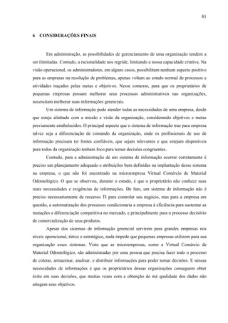 81



6 CONSIDERAÇÕES FINAIS



       Em administração, as possibilidades de gerenciamento de uma organização tendem a
ser ilimitadas. Contudo, a racionalidade nos regride, limitando a nossa capacidade criativa. Na
visão operacional, os administradores, em alguns casos, possibilitam nenhum aspecto positivo
para as empresas na resolução de problemas, apenas voltam ao estado normal de processos e
atividades traçados pelas metas e objetivos. Nesse contexto, para que os proprietários de
pequenas empresas possam melhorar seus processos administrativos nas organizações,
necessitam melhorar suas informações gerenciais.
       Um sistema de informação pode atender todas as necessidades de uma empresa, desde
que esteja alinhado com a missão e visão da organização, considerando objetivos e metas
previamente estabelecidos. O principal aspecto que o sistema de informação traz para empresa
talvez seja a diferenciação de comando da organização, onde os profissionais de uso de
informação precisam ter fontes confiáveis, que sejam relevantes e que estejam disponíveis
para todos da organização tenham foco para tomar decisões congruentes.
       Contudo, para a administração de um sistema de informação ocorrer corretamente é
preciso um planejamento adequado e atribuições bem definidas na implantação desse sistema
na empresa, o que não foi encontrado na microempresa Virtual Comércio de Material
Odontológico. O que se observou, durante o estudo, é que o proprietário não conhece suas
reais necessidades e exigências de informações. De fato, um sistema de informação não é
preciso necessariamente de recursos TI para controlar seu negócio, mas para a empresa em
questão, a automatização dos processos condicionaria a empresa à eficiência para sustentar as
mutações e diferenciação competitiva no mercado, e principalmente para o processo decisório
de comercialização de seus produtos.
       Apesar dos sistemas de informação gerencial servirem para grandes empresas nos
níveis operacional, tático e estratégico, nada impede que pequenas empresas utilizem para sua
organização esses sistemas. Visto que as microempresas, como a Virtual Comércio de
Material Odontológico, são administradas por uma pessoa que precisa fazer todo o processo
de coletar, armazenar, analisar, e distribuir informações para poder tomar decisões. E nessas
necessidades de informações é que os proprietários dessas organizações conseguem obter
êxito em suas decisões, que muitas vezes com a obtenção de má qualidade dos dados não
atingem seus objetivos.
 