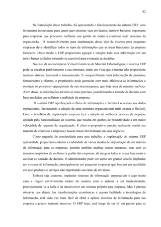 82



       Na formulação desse trabalho, foi apresentado o funcionamento do sistema ERP, uma
ferramenta interessante para quem quer otimizar suas atividades, também bastante importante
para empresas que procuram melhorar sua gestão de modo a controlar todo processo da
organização. O desenvolvimento para implantação desse tipo de sistema para pequenas
empresas deve identificar todos os tipos de informações que as áreas funcionais da empresa
fornecem. Desse modo o ERP proporciona agregar e integrar toda essa informação em um
único banco de dados tornando-se acessível para a tomada de decisões.
       No caso da microempresa Virtual Comércio de Material Odontológico, o sistema ERP
pode-se encaixar perfeitamente a sua estrutura, tendo em vista que a mesma não proporciona
nenhum sistema funcional e automatizado. E compartilhando toda informação de produtos,
fornecedores e clientes, o proprietário pode gerenciar com mais eficiência as informações e
otimizar os processos operacionais de sua microempresa, que hoje atua de maneira ineficaz.
Além disso, as informações tornam-se mais precisas, possibilitando a tomada de decisão com
base em dados que refletem a realidade da empresa.
        O sistema ERP aperfeiçoará o fluxo de informações e facilitará o acesso aos dados
operacionais, favorecendo a adoção de uma estrutura organizacional mais enxuta e flexível.
Com o beneficio da implantação empresa terá a adoção de melhores práticas de negócio,
apoiada pela funcionalidade do sistema, que resulta em ganhos de produtividade e em maior
velocidade de resposta da organização. E claro o proprietário precisa realmente mudar sua
maneira de controlar a empresa e buscar maior flexibilidade em seus negócios.
       Como sugestão de continuidade para este trabalho, a implantação do sistema ERP
apresentada, proporciona estudar a viabilidade de vários modos de implantação de um sistema
de informação para as empresas, permite também analisar outras empresas, mas com os
mesmos propósitos de melhorar a gestão das empresas, de integrar todas as áreas funcionais e
auxiliar as tomadas de decisão. O administrador pode ver como um grande desafio implantar
um sistema de informação, principalmente em pequenas empresas que buscam por qualidade
em seus produtos e serviços não importando seu ramo de atividade.
       Embora seja coerente, implantar sistemas de informação empresariais é algo muito
caro e requer envolvimento mútuo do usuário com o sistema a ser implementado,
principalmente se a idéia é de desenvolver um sistema próprio para empresa. Mas é preciso
observar que diante das transformações econômicas e acesso facilitado a tecnologias de
informação, está cada vez mais fácil de obter e aplicar sistemas de informação para sua
empresa a preços bastante atrativos. O ERP hoje, está longe de ser só um pacote para as
 