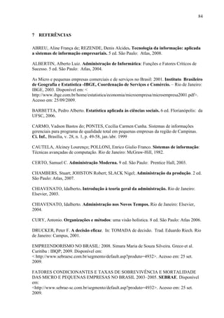 84



7 REFERÊNCIAS

ABREU, Aline França de; REZENDE, Denis Alcides. Tecnologia da informação: aplicada
a sistemas de informação empresariais. 5 ed. São Paulo: Atlas, 2008.

ALBERTIN, Alberto Luiz. Administração de Informática: Funções e Fatores Críticos de
Sucesso. 5 ed. São Paulo: Atlas, 2004.

As Micro e pequenas empresas comerciais e de serviços no Brasil: 2001. Instituto Brasileiro
de Geografia e Estatística -IBGE, Coordenação de Serviços e Comércio. – Rio de Janeiro:
IBGE, 2003. Disponível em: <
http://www.ibge.com.br/home/estatistica/economia/microempresa/microempresa2001.pdf>.
Acesso em: 25/09/2009.

BARBETTA, Pedro Alberto. Estatística aplicada às ciências sociais. 6 ed. Florianópolis: da
UFSC, 2006.

CARMO, Vadson Bastos do; PONTES, Cecília Carmen Cunha. Sistemas de informações
gerenciais para programa de qualidade total em pequenas empresas da região de Campinas.
Ci. Inf., Brasília, v. 28, n. 1, p. 49-58, jan./abr. 1999

CAUTELA, Alciney Lourenço; POLLONI, Enrico Giulio Franco. Sistemas de informação:
Técnicas avançadas de computação. Rio de Janeiro: McGraw-Hill, 1982.

CERTO, Samuel C. Administração Moderna. 9 ed. São Paulo: Prentice Hall, 2003.

CHAMBERS, Stuart; JOHSTON Robert; SLACK Nigel; Administração da produção. 2 ed.
São Paulo: Atlas, 2007.

CHIAVENATO, Idalberto. Introdução à teoria geral da administração. Rio de Janeiro:
Elsevier, 2003.

CHIAVENATO, Idalberto. Administração nos Novos Tempos. Rio de Janeiro: Elsevier,
2004.

CURY, Antonio. Organizações e métodos: uma visão holística. 8 ed. São Paulo: Atlas 2006.

DRUCKER, Peter F. A decisão eficaz. In: TOMADA de decisão. Trad. Eduardo Riech. Rio
de Janeiro: Campus, 2001.

EMPREENDORISMO NO BRASIL: 2008. Simara Maria de Souza Silveira. Greco et al.
Curitiba : IBQP; 2009. Disponível em:
< http://www.sebraesc.com.br/segmento/default.asp?produto=4932>. Acesso em: 25 set.
2009.

FATORES CONDICIONANTES E TAXAS DE SOBREVIVÊNCIA E MORTALIDADE
DAS MICRO E PEQUENAS EMPRESAS NO BRASIL 2003–2005. SEBRAE. Disponível
em:
<http://www.sebrae-sc.com.br/segmento/default.asp?produto=4932>. Acesso em: 25 set.
2009.
 