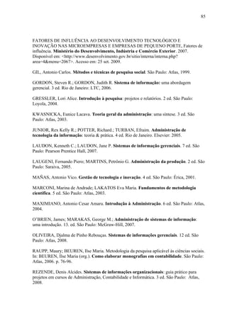 85




FATORES DE INFLUÊNCIA AO DESENVOLVIMENTO TECNOLÓGICO E
INOVAÇÃO NAS MICROEMPRESAS E EMPRESAS DE PEQUENO PORTE, Fatores de
influência. Ministério do Desenvolvimento, Indústria e Comércio Exterior. 2007.
Disponível em: <http://www.desenvolvimento.gov.br/sitio/interna/interna.php?
area=4&menu=2067>. Acesso em: 25 set. 2009.

GIL, Antonio Carlos. Métodos e técnicas de pesquisa social. São Paulo: Atlas, 1999.

GORDON, Steven R.; GORDON, Judith R. Sistema de informação: uma abordagem
gerencial. 3 ed. Rio de Janeiro: LTC, 2006.

GRESSLER, Lori Alice. Introdução à pesquisa: projetos e relatórios. 2 ed. São Paulo:
Loyola, 2004.

KWASNICKA, Eunice Lacava. Teoria geral da administração: uma síntese. 3 ed. São
Paulo: Atlas, 2003.

JUNIOR, Rex Kelly R.; POTTER, Richard.; TURBAN, Efraim. Administração de
tecnologia da informação: teoria & prática. 4 ed. Rio de Janeiro. Elsevier: 2005.

LAUDON, Kenneth C.; LAUDON, Jane P. Sistemas de informação gerenciais. 7 ed. São
Paulo: Pearson Prentice Hall, 2007.

LAUGENI, Fernando Piero; MARTINS, Petrônio G. Administração da produção. 2 ed. São
Paulo: Saraiva, 2005.

MAÑAS, Antonio Vico. Gestão de tecnologia e inovação. 4 ed. São Paulo: Érica, 2001.

MARCONI, Marina de Andrade; LAKATOS Eva Maria. Fundamentos de metodologia
científica. 5 ed. São Paulo: Atlas, 2003.

MAXIMIANO, Antonio Cesar Amaru. Introdução à Administração. 6 ed. São Paulo: Atlas,
2004.

O’BRIEN, James; MARAKAS, George M.; Administração de sistemas de informação:
uma introdução. 13. ed. São Paulo: McGraw-Hill, 2007.

OLIVEIRA, Djalma de Pinho Rebouças. Sistemas de informações gerenciais. 12 ed. São
Paulo: Atlas, 2008.

RAUPP, Maury; BEUREN, Ilse Maria. Metodologia da pesquisa aplicável às ciências sociais.
In: BEUREN, Ilse Maria (org.). Como elaborar monografias em contabilidade. São Paulo:
Atlas, 2006. p. 76-96.

REZENDE, Denis Alcides. Sistemas de informações organizacionais: guia prático para
projetos em cursos de Administração, Contabilidade e Informática. 3 ed. São Paulo: Atlas,
2008.
 