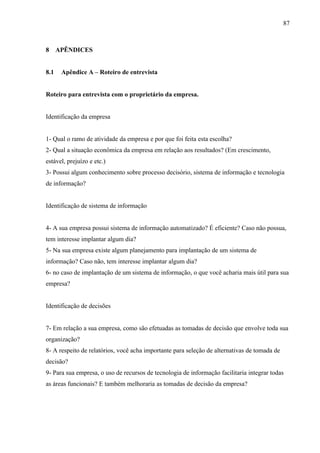 87



8 APÊNDICES


8.1   Apêndice A – Roteiro de entrevista


Roteiro para entrevista com o proprietário da empresa.


Identificação da empresa


1- Qual o ramo de atividade da empresa e por que foi feita esta escolha?
2- Qual a situação econômica da empresa em relação aos resultados? (Em crescimento,
estável, prejuízo e etc.)
3- Possui algum conhecimento sobre processo decisório, sistema de informação e tecnologia
de informação?


Identificação de sistema de informação


4- A sua empresa possui sistema de informação automatizado? É eficiente? Caso não possua,
tem interesse implantar algum dia?
5- Na sua empresa existe algum planejamento para implantação de um sistema de
informação? Caso não, tem interesse implantar algum dia?
6- no caso de implantação de um sistema de informação, o que você acharia mais útil para sua
empresa?


Identificação de decisões


7- Em relação a sua empresa, como são efetuadas as tomadas de decisão que envolve toda sua
organização?
8- A respeito de relatórios, você acha importante para seleção de alternativas de tomada de
decisão?
9- Para sua empresa, o uso de recursos de tecnologia de informação facilitaria integrar todas
as áreas funcionais? E também melhoraria as tomadas de decisão da empresa?
 