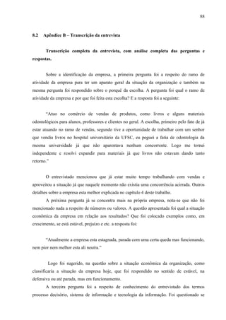 88



8.2   Apêndice B – Transcrição da entrevista


       Transcrição completa da entrevista, com análise completa das perguntas e
respostas.


       Sobre a identificação da empresa, a primeira pergunta foi a respeito do ramo de
atividade da empresa para ter um aparato geral da situação da organização e também na
mesma pergunta foi respondido sobre o porquê da escolha. A pergunta foi qual o ramo de
atividade da empresa e por que foi feita esta escolha? E a resposta foi a seguinte:


       “Atuo no comércio de vendas de produtos, como livros e alguns materiais
odontológicos para alunos, professores e clientes no geral. A escolha, primeiro pelo fato de já
estar atuando no ramo de vendas, segundo tive a oportunidade de trabalhar com um senhor
que vendia livros no hospital universitário da UFSC, eu peguei a fatia de odontologia da
mesma universidade já que não aparentava nenhum concorrente. Logo me tornei
independente e resolvi expandir para materiais já que livros não estavam dando tanto
retorno.”


       O entrevistado mencionou que já estar muito tempo trabalhando com vendas e
aproveitou a situação já que naquele momento não existia uma concorrência acirrada. Outros
detalhes sobre a empresa esta melhor explicada no capítulo 4 deste trabalho.
       A próxima pergunta já se concentra mais na própria empresa, nota-se que não foi
mencionado nada a respeito de números ou valores. A questão apresentada foi qual a situação
econômica da empresa em relação aos resultados? Que foi colocado exemplos como, em
crescimento, se está estável, prejuízo e etc. a resposta foi:


       “Atualmente a empresa esta estagnada, parada com uma certa queda mas funcionando,
nem pior nem melhor esta ali neutra.”


         Logo foi sugerido, na questão sobre a situação econômica da organização, como
classificaria a situação da empresa hoje, que foi respondido no sentido de estável, na
defensiva ou até parada, mas em funcionamento.
       A terceira pergunta foi a respeito de conhecimento do entrevistado dos termos
processo decisório, sistema de informação e tecnologia da informação. Foi questionado se
 