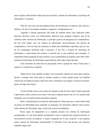89



possui algum conhecimento sobre processo decisório, sistema de informação e tecnologia de
informação? A resposta:


       “Não sei, mas creio que seja alguma técnica de decisão para as empresa, não, autores e
editoras, sim são as tecnologias modernas, máquinas e computadores etc.”
        Segundo o mesmo apresentou não saber de nenhum termo, mas explicitou sobre
processo decisório como um conhecimento aplicável para qualquer empresa, que já foi
contrário sobre sistemas de informação, a princípio pensou em programas de computadores,
ele não está errado, mas um sistema de informação necessariamente não precisa de
computadores e sim um meio de manusear os dados para finalidades especificas que no caso
de um computador facilitaria todo o processo. E por fim a respeito de tecnologia de
informação, o entrevistado não colocou o conceito em si, mas explicou com exemplos. A
importância dessa pergunta foi para analisar o que o proprietário da empresa sabe sobre infra-
estrutura de tecnologia de informação especialmente sobre saber tomar decisões.
       Certo momento da entrevista foi perguntado sobre o porquê do nome Virtual para a
empresa. A resposta foi a seguinte:


       “depois de já estar mantido sozinho, seria necessário registra um nome para empresa
devido a entregar nota fiscal para os clientes, quanto ao nome porque pensei em também
colocar por novidades da época onde tudo estava entrando na era digital e colocar na internet,
pensei em algo mais futuro.


        O entrevistado colocou esse nome em relação à onda de novas lojas virtuais nascendo
e aproveitou a idéia, colocou esse nome. Visto que a empresa possui um web site, porém nada
integrado com um sistema dentro da própria empresa.
       Sobre a identificação de sistema de informação foi observado que o entrevistado tinha
um pouco de dificuldade para responder as perguntas, foi necessário explicar vários pontos
sobre sistema de informação, logo a entrevista ocorreu normalmente.
       Nessa etapa foi perguntado se a empresa possuía um sistema de informação
automatizado e se esta funcionando corretamente e caso a resposta fosse negativa procurar se
seria possível investir na empresa. A seguir a pergunta em si com a reposta: A sua empresa
possui sistema de informação automatizado? É eficiente? Caso não possua, tem interesse
implantar algum dia?
 