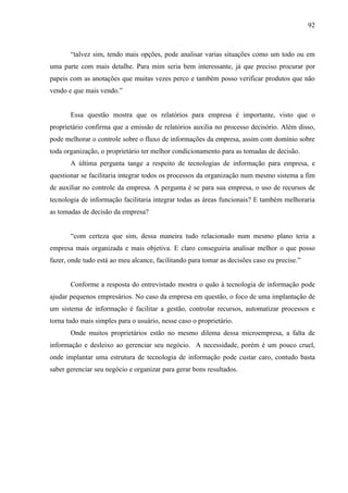 92



       “talvez sim, tendo mais opções, pode analisar varias situações como um todo ou em
uma parte com mais detalhe. Para mim seria bem interessante, já que preciso procurar por
papeis com as anotações que muitas vezes perco e também posso verificar produtos que não
vendo e que mais vendo.”


       Essa questão mostra que os relatórios para empresa é importante, visto que o
proprietário confirma que a emissão de relatórios auxilia no processo decisório. Além disso,
pode melhorar o controle sobre o fluxo de informações da empresa, assim com domínio sobre
toda organização, o proprietário ter melhor condicionamento para as tomadas de decisão.
       A última pergunta tange a respeito de tecnologias de informação para empresa, e
questionar se facilitaria integrar todos os processos da organização num mesmo sistema a fim
de auxiliar no controle da empresa. A pergunta é se para sua empresa, o uso de recursos de
tecnologia de informação facilitaria integrar todas as áreas funcionais? E também melhoraria
as tomadas de decisão da empresa?


       “com certeza que sim, dessa maneira tudo relacionado num mesmo plano teria a
empresa mais organizada e mais objetiva. E claro conseguiria analisar melhor o que posso
fazer, onde tudo está ao meu alcance, facilitando para tomar as decisões caso eu precise.”


       Conforme a resposta do entrevistado mostra o quão à tecnologia de informação pode
ajudar pequenos empresários. No caso da empresa em questão, o foco de uma implantação de
um sistema de informação é facilitar a gestão, controlar recursos, automatizar processos e
torna tudo mais simples para o usuário, nesse caso o proprietário.
       Onde muitos proprietários estão no mesmo dilema dessa microempresa, a falta de
informação e desleixo ao gerenciar seu negócio. A necessidade, porém é um pouco cruel,
onde implantar uma estrutura de tecnologia de informação pode custar caro, contudo basta
saber gerenciar seu negócio e organizar para gerar bons resultados.
 