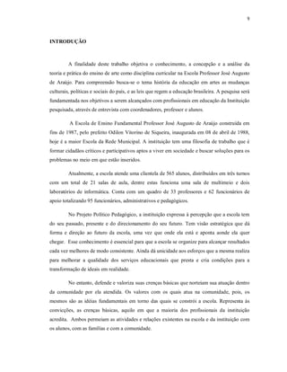 9



INTRODUÇÃO



         A finalidade deste trabalho objetiva o conhecimento, a concepção e a análise da
teoria e prática do ensino de arte como disciplina curricular na Escola Professor José Augusto
de Araújo. Para compreensão busca-se o tema história da educação em artes as mudanças
culturais, políticas e sociais do país, e as leis que regem a educação brasileira. A pesquisa será
fundamentada nos objetivos a serem alcançados com profissionais em educação da Instituição
pesquisada, através de entrevista com coordenadores, professor e alunos.

         A Escola de Ensino Fundamental Professor José Augusto de Araújo construída em
fins de 1987, pelo prefeito Odilon Vitorino de Siqueira, inaugurada em 08 de abril de 1988,
hoje é a maior Escola da Rede Municipal. A instituição tem uma filosofia de trabalho que é
formar cidadãos críticos e participativos aptos a viver em sociedade e buscar soluções para os
problemas no meio em que estão inseridos.

         Atualmente, a escola atende uma clientela de 565 alunos, distribuídos em três turnos
com um total de 21 salas de aula, dentre estas funciona uma sala de multimeio e dois
laboratórios de informática. Conta com um quadro de 33 professores e 62 funcionários de
apoio totalizando 95 funcionários, administrativos e pedagógicos.

         No Projeto Político Pedagógico, a instituição expressa à percepção que a escola tem
do seu passado, presente e do direcionamento do seu futuro. Tem visão estratégica que dá
forma e direção ao futuro da escola, uma vez que onde ela está e aponta aonde ela quer
chegar. Esse conhecimento é essencial para que a escola se organize para alcançar resultados
cada vez melhores de modo consistente. Ainda dá unicidade aos esforços que a mesma realiza
para melhorar a qualidade dos serviços educacionais que presta e cria condições para a
transformação de ideais em realidade.

         No entanto, defende e valoriza suas crenças básicas que norteiam sua atuação dentro
da comunidade por ela atendida. Os valores com os quais atua na comunidade, pois, os
mesmos são as idéias fundamentais em torno das quais se constrói a escola. Representa às
convicções, as crenças básicas, aquilo em que a maioria dos profissionais da instituição
acredita. Ambos permeiam as atividades e relações existentes na escola e da instituição com
os alunos, com as famílias e com a comunidade.
 