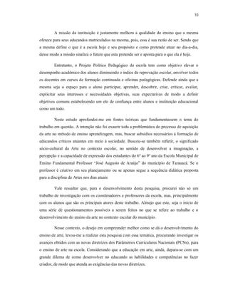 10



         A missão da instituição é justamente melhora a qualidade do ensino que a mesma
oferece para seus educandos matriculados na mesma, pois, essa é sua razão de ser. Sendo que
a mesma define o que é a escola hoje e seu propósito e como pretende atuar no dia-a-dia,
desse modo a missão sinaliza o futuro que esta pretende ser e aponta para o que ela é hoje.

         Entretanto, o Projeto Político Pedagógico da escola tem como objetivo elevar o
desempenho acadêmico dos alunos diminuindo o índice de reprovação escolar, envolver todos
os docentes em cursos de formação continuada e oficinas pedagógicas. Defende ainda que a
mesma seja o espaço para o aluno participar, aprender, descobrir, criar, criticar, avaliar,
explicitar seus interesses e necessidades objetivas, suas expectativas de modo a definir
objetivos comuns estabelecendo um elo de confiança entre alunos e instituição educacional
como um todo.

         Neste estudo aprofundei-me em fontes teóricas que fundamentassem o tema do
trabalho em questão. A intenção não foi exaurir toda a problemática do processo de aquisição
da arte no método de ensino aprendizagem, mas, buscar subsídios necessários á formação de
educandos críticos atuantes em meio à sociedade. Buscou-se também refletir, o significado
sócio-cultural da Arte no contexto escolar, no sentido de desenvolver a imaginação, a
percepção e a capacidade de expressão dos estudantes do 6º ao 9º ano da Escola Municipal de
Ensino Fundamental Professor “José Augusto de Araújo” do município de Tarauacá. Se o
professor é criativo em seu planejamento ou se apenas segue a sequência didática proposta
para a disciplina de Artes nos dias atuais.

         Vale ressaltar que, para o desenvolvimento desta pesquisa, procurei não só um
trabalho de investigação com os coordenadores e professores da escola, mas, principalmente
com os alunos que são os principais atores deste trabalho. Almejo que este, seja o início de
uma série de questionamentos possíveis a serem feitos no que se refere ao trabalho e o
desenvolvimento do ensino da arte no contexto escolar do município.

         Nesse contexto, o desejo em compreender melhor como se dá o desenvolvimento do
ensino de arte, levou-me a realizar esta pesquisa com essa temática, procurando investigar os
avanços obtidos com as novas diretrizes dos Parâmetros Curriculares Nacionais (PCNs), para
o ensino de arte na escola. Considerando que a educação em arte, ainda, depara-se com um
grande dilema de como desenvolver no educando as habilidades e competências no fazer
criador, de modo que atenda as exigências das novas diretrizes.
 
