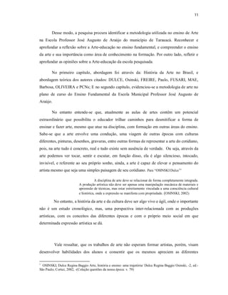 11



        Desse modo, a pesquisa procura identificar a metodologia utilizada no ensino de Arte
na Escola Professor José Augusto de Araújo do município de Tarauacá. Reconhecer e
aprofundar a reflexão sobre a Arte-educação no ensino fundamental, e compreender o ensino
da arte e sua importância como área de conhecimento na formação. Por outro lado, refletir e
aprofundar as opiniões sobre a Arte-educação da escola pesquisada.

        No primeiro capítulo, abordagem foi através da: História da Arte no Brasil, e
abordagem teórica dos autores citados: DULCE, Osinski, FREIRE, Paulo, FUSARI, MAE,
Barbosa, OLIVEIRA e PCNs; E no segundo capítulo, evidenciou-se a metodologia de arte no
plano de curso do Ensino Fundamental da Escola Municipal Professor José Augusto de
Araújo.

        No entanto entende-se que, atualmente as aulas de artes contêm um potencial
extraordinário que possibilita o educador trilhar caminhos para desmitificar a forma de
ensinar e fazer arte, mesmo que atue na disciplina, com formação em outras áreas do ensino.
Sabe-se que a arte envolve uma condução, uma viagem de outras épocas com culturas
diferentes, pinturas, desenhos, gravuras, entre outras formas de representar a arte do cotidiano,
pois, na arte tudo é concreto, real e tudo existe sem ausência de verdade. Ou seja, através da
arte podemos ver tocar, sentir e escutar, em função disso, ela é algo silencioso, intocado,
invisível, e referente ao seu próprio sonho, ainda, a arte é capaz de elevar o pensamento do
artista mesmo que seja uma simples paisagem de seu cotidiano. Para “OSINSKI Dulce1”

                                       A disciplina de arte deve se relacionar de forma completamente integrada.
                           A produção artística não deve ser apenas uma manipulação mecânica de materiais e
                           apreensão de técnicas, mas estar estreitamente vinculada a uma consciência cultural
                           e histórica, onde a expressão se manifesta com propriedade. (OSINSKI, 2002)

          No entanto, a história da arte e da cultura deve ser algo vivo e ágil, onde o importante
não é um estudo cronológico, mas, uma perspectiva inter-relacionada com as produções
artísticas, com os conceitos das diferentes épocas e com o próprio meio social em que
determinada expressão artística se dá.




          Vale ressaltar, que os trabalhos de arte não esperam formar artistas, porém, visam
desenvolver habilidades dos alunos e consentir que os mesmos apreciem as diferentes

1
  OSINSKI, Dulce Regina Baggio Arte, história e ensino: uma trajetória/ Dulce Regina Baggio Osinski, -2, ed.-
São Paulo; Cortez, 2002, -(Coleção questões da nossa época: v. 79)
 