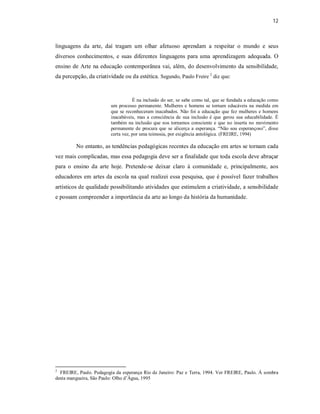 12



linguagens da arte, daí tragam um olhar afetuoso aprendam a respeitar o mundo e seus
diversos conhecimentos, e suas diferentes linguagens para uma aprendizagem adequada. O
ensino de Arte na educação contemporânea vai, além, do desenvolvimento da sensibilidade,
da percepção, da criatividade ou da estética. Segundo, Paulo Freire 2 diz que:


                                    É na inclusão do ser, se sabe como tal, que se fundada a educação como
                         um processo permanente. Mulheres e homens se tornam educáveis na medida em
                         que se reconheceram inacabados. Não foi a educação que fez mulheres e homens
                         inacabáveis, mas a consciência de sua inclusão é que gerou sua educabilidade. É
                         também na inclusão que nos tornamos consciente e que no inserta no movimento
                         permanente de procura que se alicerça a esperança. “Não sou esperançoso”, disse
                         certa vez, por uma teimosia, por exigência antológica. (FREIRE, 1994)

         No entanto, as tendências pedagógicas recentes da educação em artes se tornam cada
vez mais complicadas, mas essa pedagogia deve ser a finalidade que toda escola deve abraçar
para o ensino da arte hoje. Pretende-se deixar claro à comunidade e, principalmente, aos
educadores em artes da escola na qual realizei essa pesquisa, que é possível fazer trabalhos
artísticos de qualidade possibilitando atividades que estimulem a criatividade, a sensibilidade
e possam compreender a importância da arte ao longo da história da humanidade.




2
  FREIRE, Paulo. Pedagogia da esperança Rio de Janeiro: Paz e Terra, 1994. Ver FREIRE, Paulo. Á sombra
desta mangueira, São Paulo: Olho d’Água, 1995
 