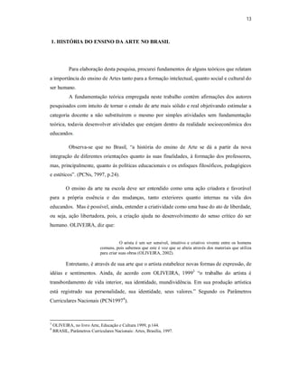 13



1. HISTÓRIA DO ENSINO DA ARTE NO BRASIL




            Para elaboração desta pesquisa, procurei fundamentos de alguns teóricos que relatam
a importância do ensino de Artes tanto para a formação intelectual, quanto social e cultural do
ser humano.
            A fundamentação teórica empregada neste trabalho contém afirmações dos autores
pesquisados com intuito de tornar o estudo de arte mais sólido e real objetivando estimular a
categoria docente a não substituírem o mesmo por simples atividades sem fundamentação
teórica, todavia desenvolver atividades que estejam dentro da realidade socioeconômica dos
educandos.

            Observa-se que no Brasil, “a história do ensino de Arte se dá a partir da nova
integração de diferentes orientações quanto ás suas finalidades, á formação dos professores,
mas, principalmente, quanto ás políticas educacionais e os enfoques filosóficos, pedagógicos
e estéticos”. (PCNs, 7997, p.24).

           O ensino da arte na escola deve ser entendido como uma ação criadora e favorável
para a própria essência e das mudanças, tanto exteriores quanto internas na vida dos
educandos. Mas é possível, ainda, entender a criatividade como uma base do ato de liberdade,
ou seja, ação libertadora, pois, a criação ajuda no desenvolvimento do senso crítico do ser
humano. OLIVEIRA, diz que:


                                         O arista é um ser sensível, intuitivo e criativo vivente entre os homens
                             comuns, pois sabemos que este é voz que se alteia através dos materiais que utiliza
                             para criar suas obras (OLIVEIRA, 2002).

           Entretanto, é através de sua arte que o artista estabelece novas formas de expressão, de
idéias e sentimentos. Ainda, de acordo com OLIVEIRA, 19993 “o trabalho do artista é
transbordamento de vida interior, sua identidade, mundividência. Em sua produção artística
está registrado sua personalidade, sua identidade, seus valores.” Segundo os Parâmetros
Curriculares Nacionais (PCN19974).



3
    OLIVEIRA, no livro Arte, Educação e Cultura 1999, p.144.
4
    BRASIL, Parâmetros Curriculares Nacionais: Artes, Brasília, 1997.
 