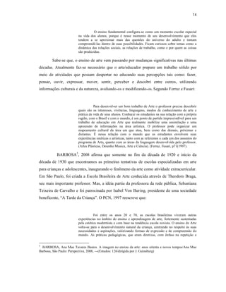 14



                                   O ensino fundamental configura-se como um momento escolar especial
                        na vida dos alunos, porque é nesse momento de seu desenvolvimento que eles
                        tendem a se aproximar mais das questões do universo do adulto e tentam
                        compreendê-las dentro de suas possibilidades. Ficam curiosos sobre temas como a
                        dinâmica das relações sociais, as relações de trabalho, como e por quem as coisas
                        são produzidas.

        Sabe-se que, o ensino de arte vem passando por mudanças significativas nas últimas
décadas. Atualmente faz-se necessário que o arte/educador prepare um trabalho sólido por
meio de atividades que possam despertar no educando suas percepções tais como: fazer,
pensar, ouvir, expressar, mover, sentir, perceber e descobri entre outros, utilizando
informações culturais e da natureza, avaliando-os e modificando-os. Segundo Ferraz e Fusari:



                                   Para desenvolver um bom trabalho de Arte o professor precisa descobrir
                        quais são os interesses, vivências, linguagens, modos de conhecimento de arte e
                        prática de vida de seus alunos. Conhecer os estudantes na sua relação com a própria
                        região, com o Brasil e com o mundo, é um ponto de partida imprescindível para um
                        trabalho de educação em Arte que realmente mobilize uma assimilação e uma
                        apreensão de informações na área artística. O professor pode organizar um
                        mapeamento cultural da área em que atua, bem como das demais, próximas e
                        distantes. É nessa relação com o mundo que os estudantes envolvem suas
                        experiências estéticas e artísticas, tanto com as referentes a cada um dos assuntos do
                        programa de Arte, quanto com as áreas da linguagem desenvolvida pelo professor.
                        (Artes Plásticas, Desenho Musica, Arte e Ciência). (Ferraz, Fusari, p71(1997).

           BARBOSA5, 2008 afirma que somente no fim da década de 1920 e início da
década de 1930 que encontramos as primeiras tentativas de escolas especializadas em arte
para crianças e adolescentes, inaugurando o fenômeno da arte como atividade extracurricular.
Em São Paulo, foi criada a Escola Brasileira de Arte conhecida através de Theodoro Braga,
seu mais importante professor. Mas, a idéia partiu da professora da rede pública, Sebastiana
Teixeira de Carvalho e foi patrocinada por Isabel Von Ihering, presidente de uma sociedade
beneficente, “A Tarde da Criança”. O PCN, 1997 reescreve que:



                                   Foi entre os anos 20 e 70, as escolas brasileiras viveram outras
                        experiências no âmbito do ensino e aprendizagem de arte, fortemente sustentadas
                        pela estética modernista e com base na tendência escola novista. O ensino de Arte
                        volta-se para o desenvolvimento natural da criança, centrando no respeito ás suas
                        necessidades e aspirações, valorizando formas de expressão e de compreensão do
                        mundo. As práticas pedagógicas, que eram diretivas, com ênfase na repetição e


5
  BARBOSA, Ana Mae Tavares Bastos. A imagem no ensino da arte: anos oitenta e novos tempos/Ana Mae
Barbosa, São Paulo: Perspectiva, 2008, ---(Estudos: 126/dirigida por J. Guinsburg)
 