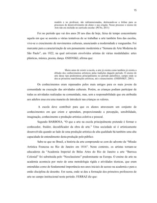 15



                       modelo e no professor, são redimensionadas, deslocando-se a ênfase para os
                       processos de desenvolvimento do aluno e sua criação. Nesse processo o ensino de
                       Arte não era incluído no currículo escolar. (PCNs, 2011)

        Foi no período que vai dos anos 20 aos dias de hoje, faixa de tempo concomitante
aquela em que se assistiu a várias tentativas de se trabalhar a arte também fora das escolas,
vive-se o crescimento de movimentos culturais, anunciando a modernidade e vanguardas. Foi
marcante para a caracterização de um pensamento modernista a “Semana de Arte Moderna de
São Paulo”, em 1922, na qual estiveram envolvidos artistas de várias modalidades: artes
plásticas, música, poesia, dança. OSISNSKI, afirma que:



                                  Muito antes de existir a escola, a arte já existia como também já existia a
                       difusão dos conhecimentos artísticos pelas tradições daquele período. O ensino de
                       arte desse tipo predominou principalmente no período paleolítico, campo onde se
                       deu as primeiras manifestações artísticas, até o renascimento. (OSISNSKY, 2001).

        Os conhecimentos eram repassados pelos mais antigos para os mais jovens da
comunidade na execução das atividades culturais. Porém, as crianças podiam participar de
todas as atividades realizadas na comunidade, mas, sem a responsabilidade que era atribuída
aos adultos essa era uma maneira de introduzir nas crianças os valores.

         A escola deve contribuir para que os alunos atravessem um conjunto de
conhecimentos em que criem e aprendam, proporcionando a percepção, sensibilidade,
imaginação, conhecimento e produção artística coletiva e pessoal.
        Segundo BARBOSA, “O que a arte na escola principalmente pretende é formar o
conhecedor, fruidor, decodificador da obra de arte.” Uma sociedade só é artisticamente
desenvolvida quando ao lado de uma produção artística de alta qualidade há também uma alta
capacidade de entendimento desta produção pelo público.
        Sabe-se que no Brasil, a história da arte compreende-se com do advento da “Missão
Artística Francesa no Rio de Janeiro em 1816”. Neste contexto, os artistas tornam-se
educadores da “Academia Imperial de Belas Artes do Rio de Janeiro a arte “Barroca
Colonial” foi substituída pelo “Neoclassísmo” predominante na Europa. O ensino de arte na
academia acontecia por meio de uma metodologia rígida e atividades técnicas, que eram
entendidas como de fundamental importância nos anos iniciais de acesso na academia e para a
então disciplina de desenho. Em suma, onde se deu a formação dos primeiros professores de
arte no campo institucional neste período. FERRAZ diz que:
 