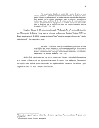 16



                                    Foi nas primeiras décadas do século XX o ensino da arte, no caso,
                         desenho, continuou a apresentar-se com este sentido utilitário de preparação técnica
                         para o trabalho. Na prática o ensino de desenho nas escolas primárias e secundárias 6
                         fazia analogia com o trabalho, valorizando o traço, o contorno e a repetição de
                         modelos que vinham geralmente de fora do país; o desenho de ornatos, a cópia e o
                         desenho geométrico visavam á preparação do estudante para a vida profissional e
                         para as atividades que se desenvolviam tanto em fábricas quanto em serviços
                         artesanais. (FUSARI, 1999, P.30).

         E após a década de 60, entusiasmados pela “Pedagogia Nova”, conhecida também
por Movimento da Escola Nova, que se originou na Europa e Estados Unidos (XIX), no
Brasil surgiu a partir de 1930, passa a se dissemINada7 neste mesmo período com as “escolas
experimentais”. De acordo com FUSARI:


                                    Sua ênfase é a expressão, como um dado subjuntivo e individual em todas
                         as atividades, que passam dos aspectos intelectuais para os afetivos. A preocupação
                         com método, com o aluno, seus interesses, suas espontaneidade e o processo do
                         trabalho caracterizam uma pedagogia essencialmente experimental, fundamentada
                         na Psicologia e na Biologia. (FERRAZ, 1999, P. 31).

         Assim, hoje o ensino de arte traz novas concepções visando à interdisciplinaridade da
arte visando o aluno como um sujeito representante da cultura e da sociedade. Construindo
um espaço onde o aluno possa desenvolver sua espontaneidade e se torne um criador, capaz
de priorizar cada vez mais a arte no seu cotidiano.




6
  Que está em segundo lugar ou ordem. Que é de menor importância. Acessório, inferior. De pouco valor,
insignificante.
7
 Ato ou efeito de dizimar. Difusão, propagação.
 