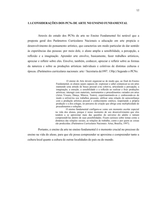 17



1.1.CONSIDERAÇÕES DOS PCNs DE ARTE NO ENSINO FUNDAMENTAL



        Através do estudo dos PCNs de arte no Ensino Fundamental foi notável que a
proposta geral dos Parâmetros Curriculares Nacionais a educação em arte propicia o
desenvolvimento do pensamento artístico, que caracteriza um modo particular de dar sentido
às experiências das pessoas: por meio dele, o aluno amplia a sensibilidade, a percepção, a
reflexão e a imaginação. Aprender arte envolve, basicamente, fazer trabalhos artísticos,
apreciar e refletir sobre eles. Envolve, também, conhecer, apreciar e refletir sobre as formas
da natureza e sobre as produções artísticas individuais e coletivas de distintas culturas e
épocas. (Parâmetros curriculares nacionais: arte / Secretaria de1997. 130p.) Segundo o PCNs:


                                    O ensino de Arte deverá organizar-se de modo que, ao final do Ensino
                        Fundamental, os alunos sejam capazes de: expressar e saber comunicar-se em artes
                        mantendo uma atitude de busca pessoal e/ou coletiva, articulando a percepção, a
                        imaginação, a emoção, a sensibilidade e a reflexão ao realizar e fruir produções
                        artísticas; interagir com materiais, instrumentos e procedimentos variados em artes
                        (Artes Visuais, Dança, Música, Teatro), experimentando-os e conhecendo-os de
                        modo a utilizá-los nos trabalhos pessoais; edificar uma relação de autoconfiança
                        com a produção artística pessoal e conhecimento estético, respeitando a própria
                        produção e a dos colegas, no percurso de criação que abriga uma multiplicidade de
                        procedimentos e soluções.
                                    O ensino fundamental configura-se como um momento escolar especial
                       na vida dos alunos, porque é nesse momento de seu desenvolvimento que eles
                       tendem a se aproximar mais das questões do universo do adulto e tentam
                       compreendê-las dentro de suas possibilidades. Ficam curiosos sobre temas como a
                       dinâmica das relações sociais, as relações de trabalho, como e por quem as coisas
                       são produzidas. (Parâmetros Curriculares Nacionais: Artes, Brasília, 1997).

        Portanto, o ensino da arte no ensino fundamental é o momento crucial no processo de
ensino na vida do aluno, para que ele possa compreender se aproxima e compreender tanto a
cultura local quanto a cultura de outras localidades do país ou do mundo.
 
