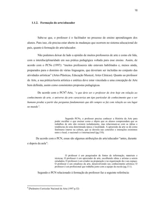 18



      1.1.2. Formação do arte/educador




            Sabe-se que, o professor é o facilitador no processo de ensino aprendizagem dos
alunos. Para isso, ele precisa estar aberto às mudanças que ocorrem no sistema educacional do
país, quanto à formação do arte/educador.

            Não podemos deixar de lado a opinião de muitos professores de arte e como ele lida,
com a interdisciplinaridade em sua prática pedagógica voltada para esse ensino. Assim, de
acordo com o PCNs (1997): “muitos professores não estavam habilitados e, menos ainda,
preparados para o domínio de várias linguagens, que deveriam ser incluídas no conjunto das
atividades artísticas” (Artes Plásticas, Educação Musical, Artes Cênicas). Quanto ao professor
de Arte, a sua prática/teoria artística e estética deve estar vinculada a uma concepção de Arte
bem definida, assim como consistentes propostas pedagógicas.

            De acordo com o PCN8-Arte, “o que deve ser o professor de Arte hoje em relação ao
conhecimento de arte, o universo da arte caracteriza um tipo particular de conhecimento que o ser
humano produz a partir das perguntas fundamentais que dês sempre se faz com relação ao seu lugar
no mundo”.



                                        Segundo PCNs, o professor precisa conhecer a História da Arte para
                             poder escolher o que ensinar como o objeto que os alunos compreendam que os
                             trabalhos de arte não existem isoladamente, mas relacionam-se com as idéias e
                             tendências de uma determinada época e localidade. A apreensão da arte se dá como
                             fenômeno imerso na cultura, que se desvela nas conexões e interações existentes
                             entre o local, o nacional e o internacional (pg.110).

           De acordo com o PCN, essas são algumas atribuições do arte/educador “antes, durante
e depois da aula”:



                                        O professor é um pesquisador de fontes de informação, materiais e
                             técnicas; O professor é um apreciador de arte, escolhendo obras e artistas a serem
                             estudados; O professor é um criador na preparação e na organização da e seu espaço;
                             O professor é um estudioso da arte, desenvolvendo seu conhecimento artístico; O
                             professor é um profissional que trabalha junto com a equipe da escola (pg.111).

            Segundo o PCN relacionado à formação do professor faz a seguinte referência:




8
    (Parâmetro Curricular Nacional de Arte (1997 p.32)
 