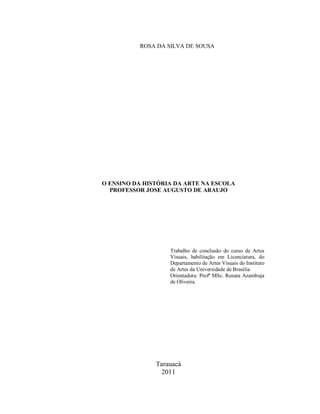 ROSA DA SILVA DE SOUSA




O ENSINO DA HISTÓRIA DA ARTE NA ESCOLA
  PROFESSOR JOSE AUGUSTO DE ARAUJO




                   Trabalho de conclusão do curso de Artes
                   Visuais, habilitação em Licenciatura, do
                   Departamento de Artes Visuais do Instituto
                   de Artes da Universidade de Brasília.
                   Orientadora: Profª MSc. Renata Azambuja
                   de Oliveira.




               Tarauacá
                 2011
 