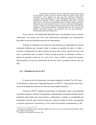 19



                                      Os professores de Educação Artística, capacitados inicialmente em cursos
                           de curta duração, tinham como única alternativa seguir documentos oficiais (guias
                           curriculares) e livros didáticos em geral, que não explicavam fundamentos,
                           orientações teórico-metodológicas ou mesmo bibliografias especificas. As próprias
                           faculdades de Educação Artística, criadas especialmente para cobrir o mercado
                           aberto pela lei, não estavam instrumentadas para a formação solida do professor,
                           oferecendo cursos eminentemente técnicos, sem bases conceituais. Desprestigiados,
                           isolados e inseguros, os professores tentavam equacionar9 um elenco de objetivos
                           inatingíveis, com atividades múltiplas, envolvendo exercícios como: músicas, artes
                           plásticas, movimentos corporais, sem conhecê-los bem, que eram justificados e
                           divididos apenas pela faixa etária (p.29).

          Neste contexto, é de fundamental importância que o arte/educador seja um constante
“observador”, um curioso, que, deve estar continuamente atualizando seus conhecimentos
para poder ser um bom educador nesta área de conhecimento.

          Contudo, os conteúdos e os conceitos de artes precisam ser transmitidos por meio de
orientações didáticas que consigam atingir a maneira de aprender de todos os alunos e
avalizem o conhecimento de cada um dentro da sala de aula. Assim, instruir arte com a arte
essa é a porta pela qual se acredita. O aluno de hoje necessita, ser chamado a estudar as
práticas de aprender a observar, ver, ouvir, tocar e atuar e refletir a respeito das imagens,
diferenciando-se na área do conhecimento de arte bem como a produção artística como um
todo.



    1.1.3. Disciplina de arte nos PCN




          O ensino da Arte foi introduzido e se tornado obrigatório no Brasil “Em 1971, pela
Lei de Diretrizes e Bases para a Educação Nacional, Lei 5692/71”. Neste período, não existia
cursos de formação de professores de Artes nas universidades brasileiras.

          Conforme o PCN10 é papel da escola incluir as informações sobre a arte produzida
nos âmbitos regional, nacional e internacional, compreendendo criticamente também aquelas
produzidas pelas mídias para democratizar o conhecimento e ampliar as possibilidades de
participação social do aluno. Ressalta ainda que, o percurso criador do aluno, contemplando
os aspectos expressivos e construtivos, é o foco central da orientação e planejamento. (p. 48)

9
   Afirmação da igualdade de duas expressões ligadas pelo sinal=, que só se verifica para determinados valores
das incógnitas nelas contidas.
10
    (Parâmetros Curriculares Nacionais p. 48)
 