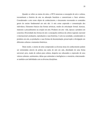 20



       Quando se refere ao ensino de artes, o PCN menciona a concepção de arte e cultura,
reconstituem a história da arte na educação brasileira e caracterizam o fazer artístico.
Considerando a arte como objeto de conhecimento, o documento recomenda os conteúdos
gerais do ensino fundamental em arte são: A arte como expressão e comunicação dos
indivíduos; Elementos básicos das formas artísticas, modos de articulação formal, técnicas,
materiais e procedimentos na criação em arte; Produtos em arte: vida, épocas e produtos em
conexões; Diversidade das formas de arte e concepções estéticas da cultura regional, nacional
e internacional: produções, reproduções e suas histórias; A arte na sociedade, considerando os
produtos em arte, as produções e suas formas de documentação, preservação e divulgação em
diferentes culturas e momentos históricos.

       Deste modo, o ensino de artes compreende as diversas áreas do conhecimento podem
ser estimuladas através da prática nas aulas de arte em sala, abordando de uma forma
universal, pois, muda de cultura para cultura, desperta nos educandos a expressão de seus
valores culturais, sentimentos, idéias que estimulam a inteligência e a memória, relacionando-
se também com habilidades com as diversas disciplinas.
 