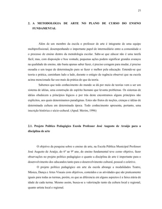21



2. A METODOLOGIA DE ARTE NO PLANO DE CURSO DO ENSINO
   FUNDAMENTAL




         Além de um membro da escola o professor de arte é integrante de uma equipe
multiprofissional, desempenhando o importante papel de intermediário entre a comunidade e
o processo de ensino dentro da metodologia escolar. Sabe-se que educar não é uma tarefa
fácil, mas, com disposição e boa vontade, pequenas ações podem significar grandes avanços
na qualidade do ensino, não basta apenas saber fazer, é preciso coragem para mudar, é preciso
ousadia e um toque de determinação para se fazer o melhor pela educação. Entende-se que
teoria e prática, caminham lado a lado, durante o estágio de regência observei que na escola
acima mencionada faz uso mais da prática do que da teoria.
         Sabemos que todo conhecimento do mundo se dá por meio de teorias vem a ser um
sistema de idéias, uma construção do espírito humano que levanta problemas. Os sistemas de
idéias obedecem a princípios lógicos e por trás deste encontramos alguns princípios não
explícitos, aos quais denominamos paradigmas. Estes são frutos de noções, crenças e idéias de
determinada cultura em determinada época. Todo conhecimento apresenta, portanto, uma
inscrição histórica e sócio-cultural. (Apud. Morim, 1996)




2.1. Projeto Político Pedagógico Escola Professor José Augusto de Araújo para a
disciplina de arte




       O objetivo da pesquisa sobre o ensino de arte, na Escola Pública Municipal Professor
José Augusto de Araújo, do 6º ao 9º ano, do ensino fundamental teve como objetivo, fazer
observações no projeto político pedagógico o quanto a disciplina de arte é importante para o
desenvolvimento dos educandos tanto para o desenvolvimento cultural, pessoal e coletivo.
       O projeto político pedagógico em arte da escola abrange a modalidades Teatro,
Música, Dança e Artes Visuais com objetivos, conteúdos e as atividades que são praticamente
iguais para todas as turmas, porém, os que as diferencia em alguns aspectos é a faixa etária de
idade de cada turma. Mesmo assim, busca-se a valorização tanto da cultura local e regional,
quanto artista local e regional.
 