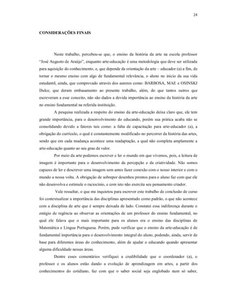 24



CONSIDERAÇÕES FINAIS




        Neste trabalho, percebeu-se que, o ensino da história da arte na escola professor
“José Augusto de Araújo”, enquanto arte-educação é uma metodologia que deve ser utilizada
para aquisição do conhecimento, e, que depende da orientação da arte – educador (a) a fim, de
tornar o mesmo ensino com algo de fundamental relevância, o aluno no início da sua vida
estudantil, ainda, que comprovado através dos autores como: BARBOSA, MAE e OSINSKI
Dulce, que deram embasamento ao presente trabalho, além, do que tantos outros que
escreveram a esse conceito, não são dados a devida importância ao ensino da história da arte
no ensino fundamental na referida instituição.
        A pesquisa realizada a respeito do ensino da arte-educação deixa claro que, ele tem
grande importância, para o desenvolvimento do educando, porém sua prática acaba não se
consolidando devido a fatores tais como: a falta de capacitação para arte-educador (a), a
obrigação do currículo, o qual é constantemente modificado no percorrer da história das artes,
sendo que em cada mudança acontece uma readaptação, a qual não completa amplamente a
arte-educação quanto ao seu grau de valor.
        Por meio da arte podemos escrever e ler o mundo em que vivemos, pois, a leitura de
imagem é importante para o desenvolvimento da percepção e da criatividade. Não somos
capazes de ler e descrever uma imagem sem antes fazer conexão com o nosso interior e com o
mundo a nossa volta. A obrigação de sobrepor desenhos prontos para o aluno faz com que ele
não desenvolva e estimule o raciocínio, e com isto não exercita seu pensamento criador.
         Vale ressaltar, o que me inquietou para escrever este trabalho de conclusão de curso
foi contextualizar a importância das disciplinas apresentado como padrão, o que não acontece
com a disciplina de arte que é sempre deixada de lado. Constatei essa indiferença durante o
estágio de regência ao observar as orientações de um professor do ensino fundamental, no
qual ele falava que o mais importante para os alunos era o ensino das disciplinas de
Matemática e Língua Portuguesa. Porém, pude verificar que o ensino da arte-educação é de
fundamental importância para o desenvolvimento integral do aluno, podendo, ainda, servir de
base para diferentes áreas do conhecimento, além de ajudar o educando quando apresentar
alguma dificuldade nessas áreas.
        Dentre esses comentários verifiquei a credibilidade que o coordenador (a), o
professor e os alunos estão dando a evolução de aprendizagem em artes, a partir dos
conhecimentos do cotidiano, faz com que o saber social seja englobado num só saber,
 