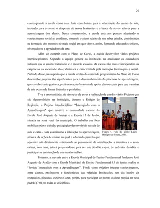 25



contemplando a escola como uma forte contribuinte para a valorização do ensino de arte,
trazendo para o ensino o despertar de novos horizontes e a busca de novos valores para a
aprendizagem dos alunos. Nesta compreensão, a escola está aos poucos adaptando o
conhecimento social ao cotidiano, tornando o aluno sujeito de seu saber criador, contribuindo
na formação dos mesmos no meio social em que vive e, assim, formando educandos críticos,
observadores e apreciadores da arte.
        Além de cumprir com o Plano de Curso, a escola desenvolve vários projetos
interdisciplinares. Segundo a equipe gestora da instituição na atualidade os educadores
indicam que o ensino tradicional e o modelo clássico, da escola não mais correspondem ás
exigências da sociedade atual, dinâmica e caracterizada pela inovação tecnológica e social.
Partindo desse pressuposto que a escola dentro do conteúdo programático do Plano de Curso
desenvolve projetos tão significantes para o desenvolvimento do processo de aprendizagem,
que envolve tanto gestores, professores profissionais de apoio, alunos e pais para que o ensino
de arte ocorra de forma dinâmica e produtiva.
        Tive a oportunidade, de vivenciar de perto a realização de um dos vários Projetos que
são desenvolvidos na Instituição, durante o Estágio de
Regência, o Projeto Interdisciplinar “Interagindo com a
Aprendizagem” que envolve a comunidade escolar da
Escola José Augusto de Araújo e a Escola 15 de Junho,
situada na zona rural do município. O trabalho em foco
mobiliza todo o trabalho pedagógico desenvolvido na sala de

aula e extra - sala valorizando a interação da aprendizagem, Figura 4. Foto do gestor Lauro
                                                                Benigno de Souza, 2011.
através, de ações de ensino na qual o educando perceba que
aprender está diretamente relacionado ao pensamento de socialização, a iniciativa e a auto-
estima, com isso, estará preparando-se para ser um cidadão capaz, de enfrentar desafios e
participar na construção de um mundo melhor.
        Portanto, a parceria entre a Escola Municipal de Ensino Fundamental Professor José
Augusto de Araújo com a Escola Municipal de Ensino Fundamental 15 de junho, realiza o
“Projeto Interagindo com a Aprendizagem”. Tendo como objetivo integrar conhecimentos,
entre alunos, professores e funcionários das referidas Instituições, um dia inteiro de
recreações, gincanas, esporte e lazer, porém, para participar do evento o aluno precisa ter nota
padrão (7,0) em todas as disciplinas.
 