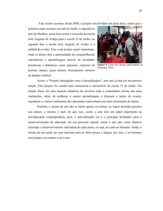 26



         Este evento acontece desde 2009, o projeto está dividido em duas fases, sendo que a
primeira etapa acontece no mês de Junho, a segunda no
mês de Outubro, nessa fase ocorre à excursão da escola
José Augusto de Araújo para a escola 15 de Junho; na
segunda fase a escola José Augusto de Araújo é a
anfitriã do evento. Este é um projeto muito importante,
onde os alunos têm a oportunidade de compartilharem
experiências e aprendizagens através de atividades
prazerosas e dinâmicas como gincanas, concurso de Figura 5. Fotos dos alunos participando da
                                                          Ginacana, 2010.
poesias, danças, peças teatrais, brincadeiras, torneios
de futebol voleibol.
       Assim, o “Projeto Interagindo com a Aprendizagem”, este ano já está em sua terceira
edição. Este projeto foi criador para comemorar o aniversário da escola 15 de Junho. Em
função disso, foi uma maneira dinâmica de envolver toda a comunidade escolar das duas
instituições, além, de melhorar o ensino aprendizagem e diminuir o índice de evasão,
repetência e o baixo rendimento dos educandos matriculados nas duas instituições de ensino.
       Portanto, o ensino da arte não se limita apenas em pintar, ou impor desenhos prontos
aos alunos, a mesma é mais do que isso, assim, a arte tem um papel importante na
arte/educação contemporânea, pois, o arte-educador (a) é o principal facilitador para o
desenvolvimento do educando em seu processo natural, assim a arte tem como objetivo
encorajar o desenvolvimento individual de cada aluno, ou seja, de cada ser humano. Então, o
ensino da arte pode ser uma nascente para se obter prazer e alegria, por isso, o ser humano
está sempre em contato com a arte.
 