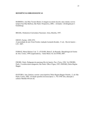 27



REFERÊNCIAS BIBLIOGRÁFICAS




BARBOSA, Ana Mae Tavares Bastos A imagem no ensino da arte: anos oitenta e novos
tempos/Ana Mae Barbosa, São Paulo: Perspectiva, 2008, ---(Estudos: 126/dirigida por J.
Guinsburg).



BRASIL, Parâmetros Curriculares Nacionais: Artes, Brasília, 1997.



ERNST, Fischer, 1899-1972.
A necessidade da arte/ Ernst Fischer; tradução Leonardo Konder, -9. ed, - Rio de Janeiro :
LTC. 2007.



FERRAZ, Maria Heloisa C.de. T. e FUSARI, Maria F. de Resende. Metodologia do Ensino
de Arte. Cortez, 1999 (organizadora), - Santa Maria: Ed. da UFSM, 2007.




FREIRE, Paulo. Pedagogia da esperança Rio de Janeiro: Paz e Terra, 1994. Ver FREIRE,
Paulo. Á sombra desta mangueira, São Paulo: Olho d’Água, 1995. OSINSKI, Dulce Regina
Baggio




OLIVEIRA, Arte, história e ensino: uma trajetória/ Dulce Regina Baggio Osinski, -2, ed.-São
Paulo; Cortez, 2002, -(Coleção questões da nossa época: v, 79) A786 Arte, educação e
cultura/ Marilda Oliveira de.
 
