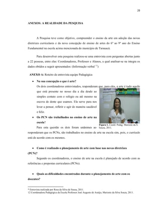 28



ANEXOS: A REALIDADE DA PESQUISA




        A Pesquisa teve como objetivo, compreender o ensino da arte em adoção das novas
diretrizes curriculares e da nova concepção de ensino de artes do 6º ao 9º ano do Ensino
Fundamental na escola acima mencionada do município de Tarauacá.

        Para desenvolver esta pesquisa realizou-se uma entrevista com perguntas abertas junto
a 22 pessoas, entre elas: Coordenadores, Professor e Alunos, a qual analisar-se na integra os
dados obtidos a seguir apresentados: (Informação verbal 11)

 ANEXO A: Roteiro de entrevista equipe Pedagógica

       Na sua concepção o que é arte?
        Os dois coordenadores entrevistados, responderam que, para eles, a arte é tudo aquilo
        que está presente no nosso dia a dia desde ao
        simples contato com o relógio ou até mesmo na
        escova de dente que usamos. Ela serve para nos
        levar a pensar, refletir e agir de maneira saudável
        e feliz.
       Os PCN são trabalhados no ensino de arte na
        escola?
                                                                   Figura 1. Coord. Pedag. Marizete da S.
        Para esta questão os dois foram unânimes ao Souza, 2011.
responderam que os PCNs, são trabalhados no ensino de arte na escola sim, pois, o currículo
está de acordo com os mesmos.


       Como é realizado o planejamento de arte com base nas novas diretrizes
(PCN)?
        Segundo os coordenadores, o ensino de arte na escola é planejado de acordo com as
referências e propostas curriculares (PCNs).


       Quais as dificuldades encontradas durante o planejamento de arte com os
docentes?


* Entrevista realizada por Rosa da Silva de Sousa, 2011.
12 Coordenadora Pedagógica da Escola Professor José Augusto de Araújo, Marizete da Silva Souza, 2011.
 
