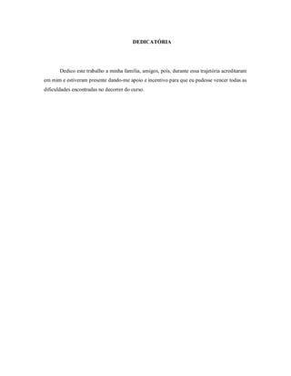 DEDICATÓRIA




       Dedico este trabalho a minha família, amigos, pois, durante essa trajetória acreditaram
em mim e estiveram presente dando-me apoio e incentivo para que eu pudesse vencer todas as
dificuldades encontradas no decorrer do curso.
 