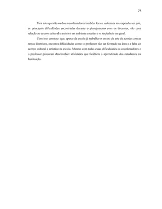 29



       Para esta questão os dois coordenadores também foram unânimes ao responderam que,
as principais dificuldades encontradas durante o planejamento com os docentes, são com
relação ao acervo cultural e artístico no ambiente escolar e na sociedade em geral.
       Com isso constatei que, apesar da escola já trabalhar o ensino de arte de acordo com as
novas diretrizes, encontra dificuldades como: o professor não ser formado na área e a falta de
acervo cultural e artístico na escola. Mesmo com todas essas dificuldades os coordenadores e
o professor procuram desenvolver atividades que facilitem o aprendizado dos estudantes da
Instituição.
 