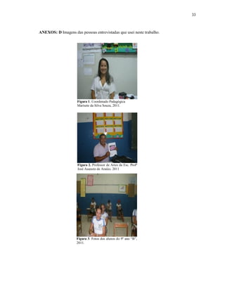 33



ANEXOS: D Imagens das pessoas entrevistadas que usei neste trabalho.




                     Figura 1. Coordenado Pedagógica
                     Marisete da Silva Souza, 2011.




                     Figura 2. Professor de Artes da Esc. Profº
                     José Augusto de Araújo, 2011




                     Figura 3. Fotos dos alunos do 9º ano “B”,
                     2011.
 