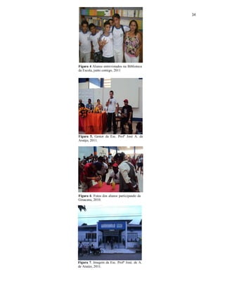 34




Figura 4 Alunos entrevistados na Biblioteca
da Escola, junto comigo, 2011




Figura 5. Gestor da Esc. Profº José A. de
Araújo, 2011.




Figura 6. Fotos dos alunos participando da
Ginacana, 2010.




Figura 7. Imagem da Esc. Profº José. de A.
de Araújo, 2011.
 