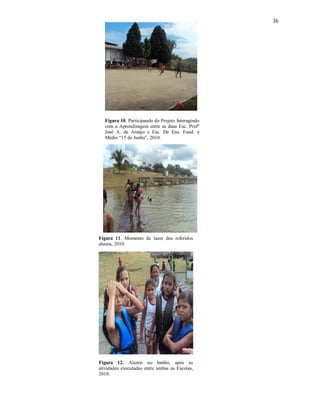 36




  Figura 10. Participando do Projeto Interagindo
  com a Aprendizagem entre as duas Esc. Profº
  José A. de Araújo e Esc. De Ens. Fund. e
  Médio “15 de Junho”, 2010.




Figura 11. Momento de lazer dos referidos
alunos, 2010.




Figura 12. Alunos no banho, após as
atividades executadas entre ambas as Escolas,
2010.
 
