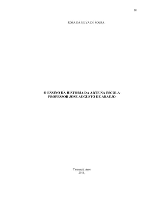38



            ROSA DA SILVA DE SOUSA




O ENSINO DA HISTORIA DA ARTE NA ESCOLA
  PROFESSOR JOSE AUGUSTO DE ARAUJO




               Tarauacá, Acre
                   2011.
 