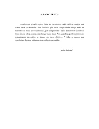 AGRADECIMENTOS




       Agradeço em primeiro lugar a Deus, por ter me dado a vida, saúde e coragem para
vencer todos os obstáculos. Aos familiares por terem compartilhado comigo todos os
momentos da minha difícil caminhada, pela compreensão e apoio demonstrado durante as
horas em que estive ausente para alcançar meus ideais. Aos educadores por transmitirem os
conhecimentos necessários ao alcance dos meus objetivos. A todas as pessoas que
contribuíram direta ou indiretamente a minha eterna gratidão.




                                                                Muito obrigada!
 