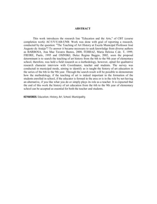 ABSTRACT


         This work introduces the research line "Education and the Arts," of CBT (course
completion work) AC/UV/UAB-UNB. Work was done with goal of reporting a research,
conducted by the question: "The Teaching of Art History at Escola Municipal Professor José
Augusto de Araújo"? To answer it became necessary to seek knowledge from diverse authors
as BARBOSA, Ana Mae Tavares Bastos, 2008, FERRAZ, Maria Heloisa C.de. T, 1999,
FREIRE, Paulo, 1995 and OSINSKI, Dulce Regina Baggio, 2002, soon the proposal
determinant is to search the teaching of art history from the 6th to the 9th year of elementary
school, therefore, was held a field research as a methodology, however, opted for qualitative
research character interview with Coordinator, teacher and students. The survey was
conducted in municipal mode, aiming to identify as is taught the history of art education in
the series of the 6th to the 9th year. Through the search result will be possible to demonstrate
how the methodology, if the teaching of art is indeed important in the formation of the
students enrolled in school, if the educator is formed in the area or is in the role by not having
an alternative, if you like what you do or simply plays its role as a teacher. It is expected that
the end of this work the history of art education from the 6th to the 9th year of elementary
school can be accepted as essential for both the teacher and students.

KEYWORDS: Education, History, Art, School, Municipality.
 