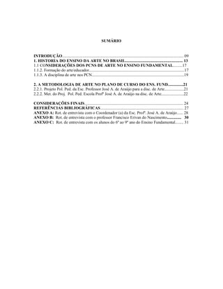 SUMÁRIO


INTRODUÇÃO...................................................................................................................... 09
1. HISTORIA DO ENSINO DA ARTE NO BRASIL........................................................ 13
1.1 CONSIDERAÇÕES DOS PCNS DE ARTE NO ENSINO FUNDAMENTAL.........17
1.1.2. Formação do arte/educador.............................................................................................17
1.1.3. A disciplina de arte nos PCN..........................................................................................19

2. A METODOLOGIA DE ARTE NO PLANO DE CURSO DO ENS. FUND...............21
2.2.1. Projeto Pol. Ped. da Esc. Professor José A. de Araújo para a disc. de Arte...................21
2.2.2. Met. do Proj. Pol. Ped. Escola Profº José A. de Araújo na disc. de Arte......................22

CONSIDERAÇÕES FINAIS................................................................................................ 24
REFERÊNCIAS BIBLIOGRÁFICAS................................................................................. 27
ANEXO A: Rot. de entrevista com o Coordenador (a) da Esc. Profº. José A. de Araújo...... 28
ANEXO B: Rot. de entrevista com o professor Francisco Erivan do Nascimento.............. 30
ANEXO C: Rot. de entrevista com os alunos do 6º ao 9º ano do Ensino Fundamental........ 31
 