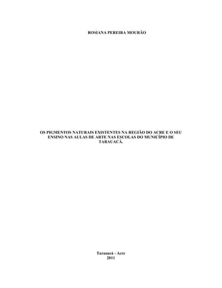 ROSIANA PEREIRA MOURÃO




OS PIGMENTOS NATURAIS EXISTENTES NA REGIÃO DO ACRE E O SEU
    ENSINO NAS AULAS DE ARTE NAS ESCOLAS DO MUNICÍPIO DE
                         TARAUACÁ.




                       Tarauacá - Acre
                            2011
 
