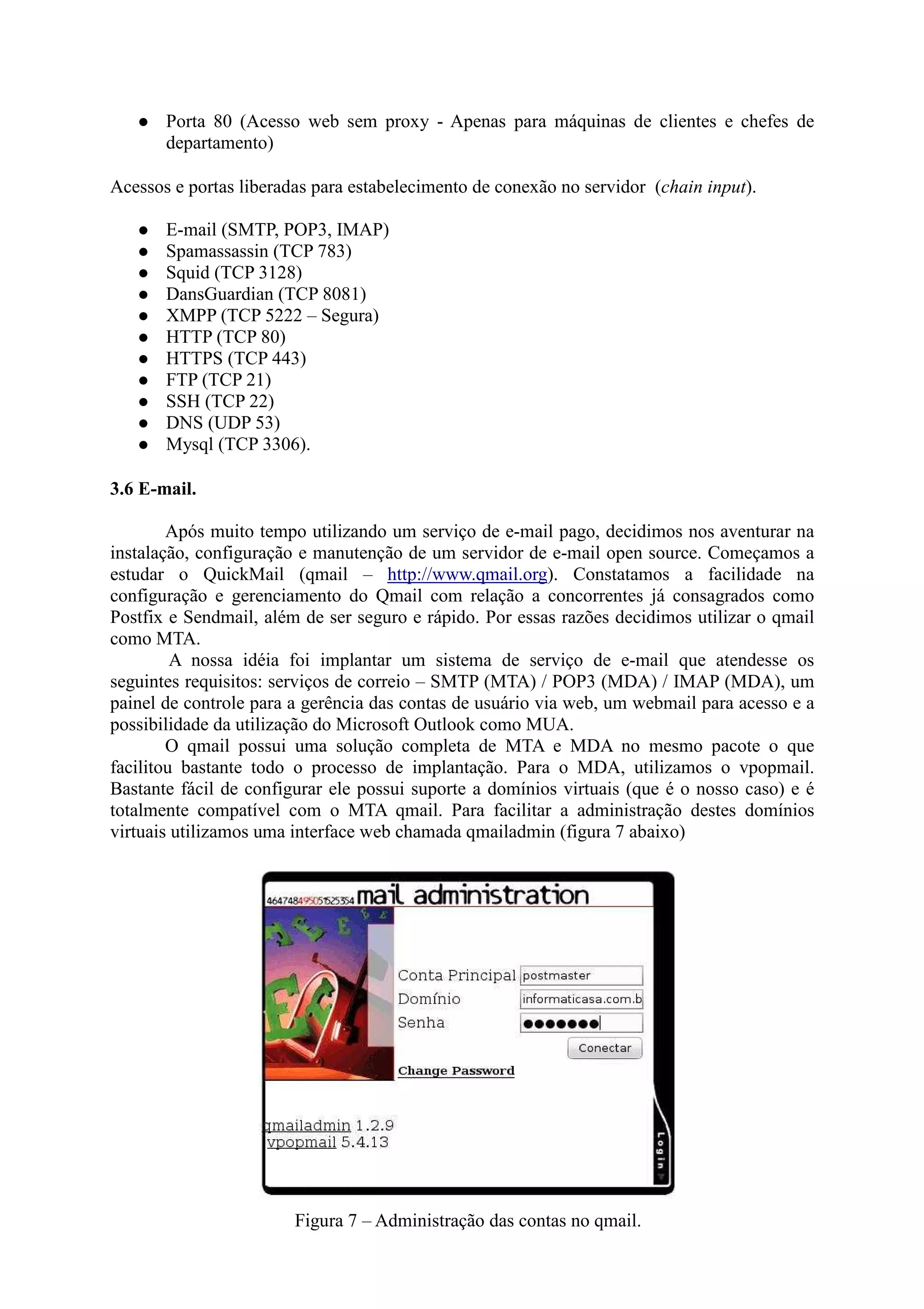 Porta 80 (Acesso web sem proxy - Apenas para máquinas de clientes e chefes de
departamento)
Acessos e portas liberadas para estabelecimento de conexão no servidor (chain input).
E-mail (SMTP, POP3, IMAP)
Spamassassin (TCP 783)
Squid (TCP 3128)
DansGuardian (TCP 8081)
XMPP (TCP 5222 – Segura)
HTTP (TCP 80)
HTTPS (TCP 443)
FTP (TCP 21)
SSH (TCP 22)
DNS (UDP 53)
Mysql (TCP 3306).
3.6 E-mail.
Após muito tempo utilizando um serviço de e-mail pago, decidimos nos aventurar na
instalação, configuração e manutenção de um servidor de e-mail open source. Começamos a
estudar o QuickMail (qmail – http://www.qmail.org). Constatamos a facilidade na
configuração e gerenciamento do Qmail com relação a concorrentes já consagrados como
Postfix e Sendmail, além de ser seguro e rápido. Por essas razões decidimos utilizar o qmail
como MTA.
A nossa idéia foi implantar um sistema de serviço de e-mail que atendesse os
seguintes requisitos: serviços de correio – SMTP (MTA) / POP3 (MDA) / IMAP (MDA), um
painel de controle para a gerência das contas de usuário via web, um webmail para acesso e a
possibilidade da utilização do Microsoft Outlook como MUA.
O qmail possui uma solução completa de MTA e MDA no mesmo pacote o que
facilitou bastante todo o processo de implantação. Para o MDA, utilizamos o vpopmail.
Bastante fácil de configurar ele possui suporte a domínios virtuais (que é o nosso caso) e é
totalmente compatível com o MTA qmail. Para facilitar a administração destes domínios
virtuais utilizamos uma interface web chamada qmailadmin (figura 7 abaixo)
Figura 7 – Administração das contas no qmail.
 