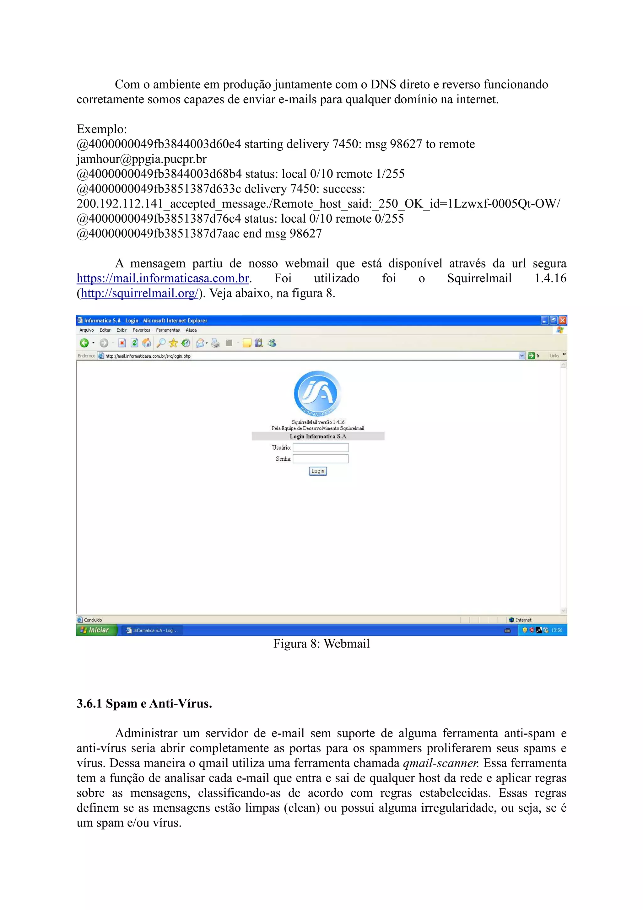 Com o ambiente em produção juntamente com o DNS direto e reverso funcionando
corretamente somos capazes de enviar e-mails para qualquer domínio na internet.
Exemplo:
@4000000049fb3844003d60e4 starting delivery 7450: msg 98627 to remote
jamhour@ppgia.pucpr.br
@4000000049fb3844003d68b4 status: local 0/10 remote 1/255
@4000000049fb3851387d633c delivery 7450: success:
200.192.112.141_accepted_message./Remote_host_said:_250_OK_id=1Lzwxf-0005Qt-OW/
@4000000049fb3851387d76c4 status: local 0/10 remote 0/255
@4000000049fb3851387d7aac end msg 98627
A mensagem partiu de nosso webmail que está disponível através da url segura
https://mail.informaticasa.com.br. Foi utilizado foi o Squirrelmail 1.4.16
(http://squirrelmail.org/). Veja abaixo, na figura 8.
Figura 8: Webmail
3.6.1 Spam e Anti-Vírus.
Administrar um servidor de e-mail sem suporte de alguma ferramenta anti-spam e
anti-vírus seria abrir completamente as portas para os spammers proliferarem seus spams e
vírus. Dessa maneira o qmail utiliza uma ferramenta chamada qmail-scanner. Essa ferramenta
tem a função de analisar cada e-mail que entra e sai de qualquer host da rede e aplicar regras
sobre as mensagens, classificando-as de acordo com regras estabelecidas. Essas regras
definem se as mensagens estão limpas (clean) ou possui alguma irregularidade, ou seja, se é
um spam e/ou vírus.
 