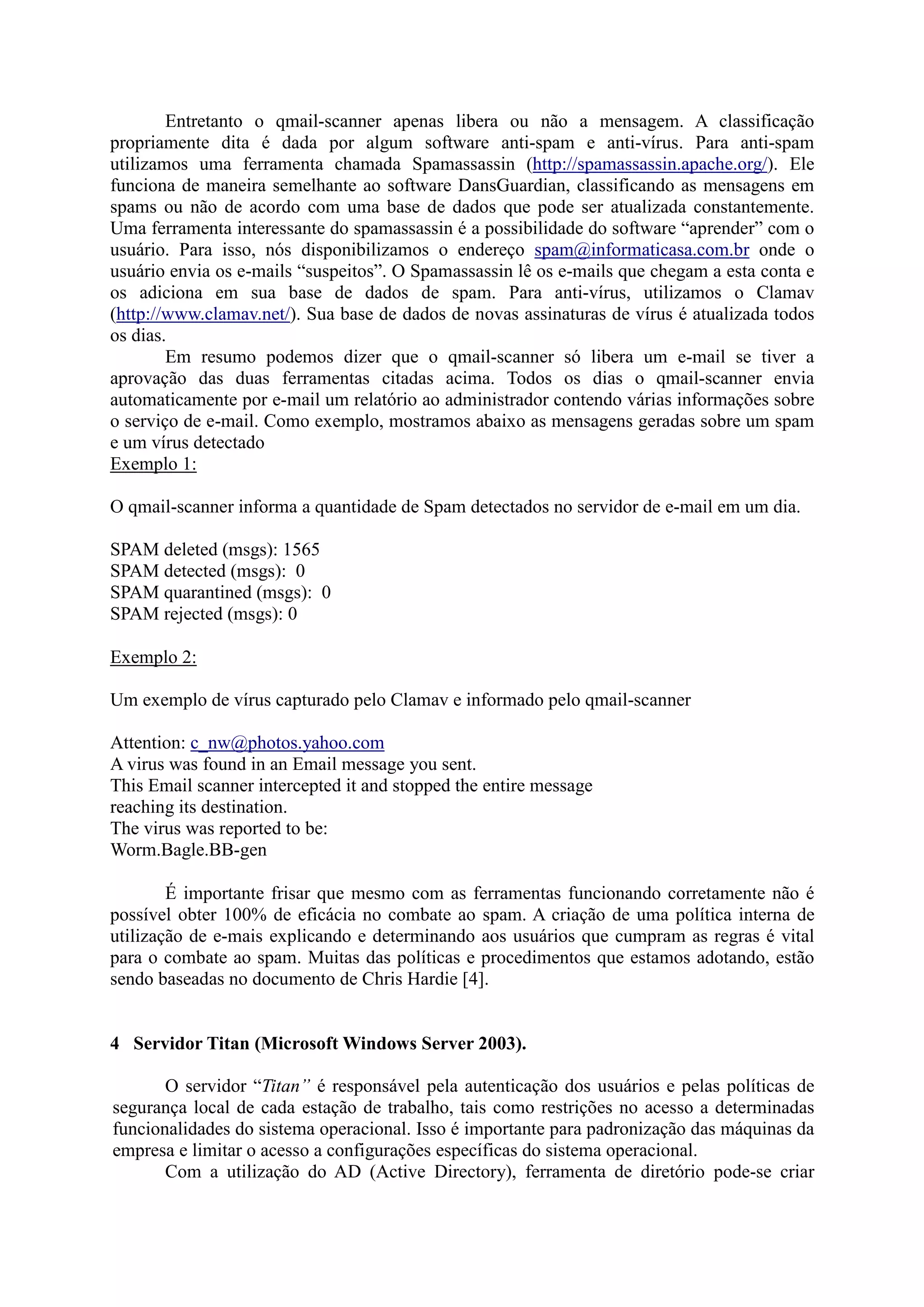 Entretanto o qmail-scanner apenas libera ou não a mensagem. A classificação
propriamente dita é dada por algum software anti-spam e anti-vírus. Para anti-spam
utilizamos uma ferramenta chamada Spamassassin (http://spamassassin.apache.org/). Ele
funciona de maneira semelhante ao software DansGuardian, classificando as mensagens em
spams ou não de acordo com uma base de dados que pode ser atualizada constantemente.
Uma ferramenta interessante do spamassassin é a possibilidade do software “aprender” com o
usuário. Para isso, nós disponibilizamos o endereço spam@informaticasa.com.br onde o
usuário envia os e-mails “suspeitos”. O Spamassassin lê os e-mails que chegam a esta conta e
os adiciona em sua base de dados de spam. Para anti-vírus, utilizamos o Clamav
(http://www.clamav.net/). Sua base de dados de novas assinaturas de vírus é atualizada todos
os dias.
Em resumo podemos dizer que o qmail-scanner só libera um e-mail se tiver a
aprovação das duas ferramentas citadas acima. Todos os dias o qmail-scanner envia
automaticamente por e-mail um relatório ao administrador contendo várias informações sobre
o serviço de e-mail. Como exemplo, mostramos abaixo as mensagens geradas sobre um spam
e um vírus detectado
Exemplo 1:
O qmail-scanner informa a quantidade de Spam detectados no servidor de e-mail em um dia.
SPAM deleted (msgs): 1565
SPAM detected (msgs): 0
SPAM quarantined (msgs): 0
SPAM rejected (msgs): 0
Exemplo 2:
Um exemplo de vírus capturado pelo Clamav e informado pelo qmail-scanner
Attention: c_nw@photos.yahoo.com
A virus was found in an Email message you sent.
This Email scanner intercepted it and stopped the entire message
reaching its destination.
The virus was reported to be:
Worm.Bagle.BB-gen
É importante frisar que mesmo com as ferramentas funcionando corretamente não é
possível obter 100% de eficácia no combate ao spam. A criação de uma política interna de
utilização de e-mais explicando e determinando aos usuários que cumpram as regras é vital
para o combate ao spam. Muitas das políticas e procedimentos que estamos adotando, estão
sendo baseadas no documento de Chris Hardie [4].
4 Servidor Titan (Microsoft Windows Server 2003).
O servidor “Titan” é responsável pela autenticação dos usuários e pelas políticas de
segurança local de cada estação de trabalho, tais como restrições no acesso a determinadas
funcionalidades do sistema operacional. Isso é importante para padronização das máquinas da
empresa e limitar o acesso a configurações específicas do sistema operacional.
Com a utilização do AD (Active Directory), ferramenta de diretório pode-se criar
 