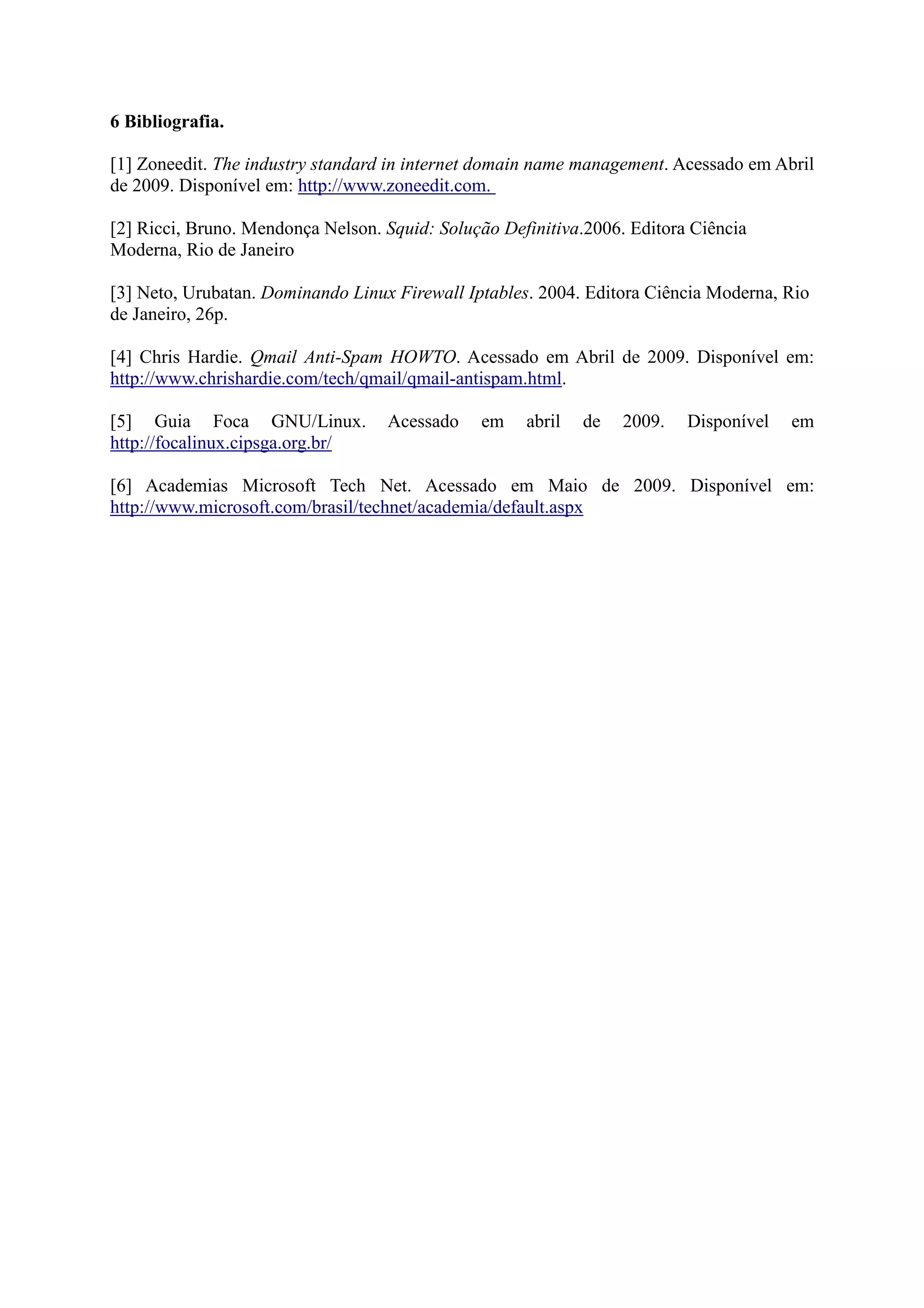 6 Bibliografia.
[1] Zoneedit. The industry standard in internet domain name management. Acessado em Abril
de 2009. Disponível em: http://www.zoneedit.com.
[2] Ricci, Bruno. Mendonça Nelson. Squid: Solução Definitiva.2006. Editora Ciência
Moderna, Rio de Janeiro
[3] Neto, Urubatan. Dominando Linux Firewall Iptables. 2004. Editora Ciência Moderna, Rio
de Janeiro, 26p.
[4] Chris Hardie. Qmail Anti-Spam HOWTO. Acessado em Abril de 2009. Disponível em:
http://www.chrishardie.com/tech/qmail/qmail-antispam.html.
[5] Guia Foca GNU/Linux. Acessado em abril de 2009. Disponível em
http://focalinux.cipsga.org.br/
[6] Academias Microsoft Tech Net. Acessado em Maio de 2009. Disponível em:
http://www.microsoft.com/brasil/technet/academia/default.aspx
 