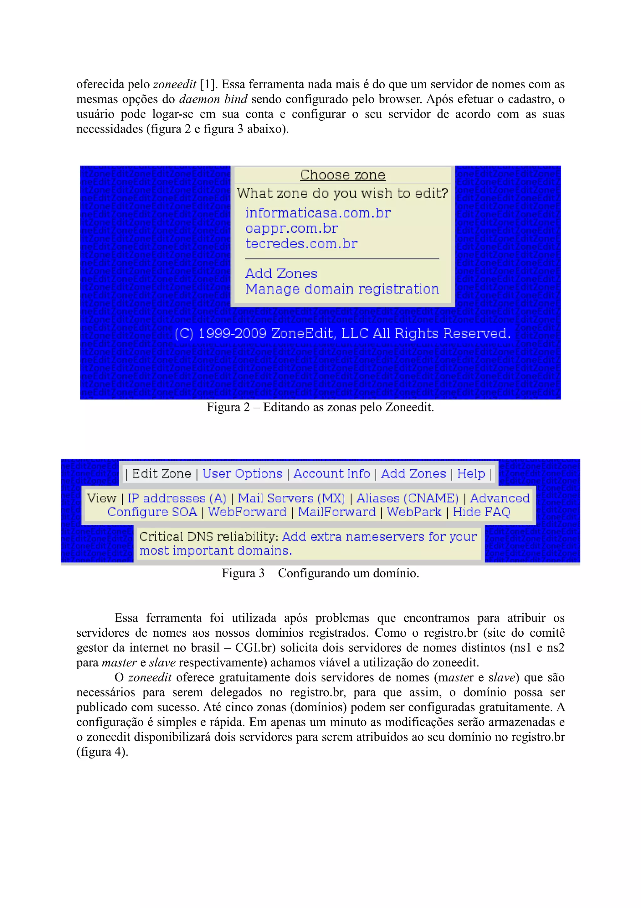 oferecida pelo zoneedit [1]. Essa ferramenta nada mais é do que um servidor de nomes com as
mesmas opções do daemon bind sendo configurado pelo browser. Após efetuar o cadastro, o
usuário pode logar-se em sua conta e configurar o seu servidor de acordo com as suas
necessidades (figura 2 e figura 3 abaixo).
Figura 2 – Editando as zonas pelo Zoneedit.
Figura 3 – Configurando um domínio.
Essa ferramenta foi utilizada após problemas que encontramos para atribuir os
servidores de nomes aos nossos domínios registrados. Como o registro.br (site do comitê
gestor da internet no brasil – CGI.br) solicita dois servidores de nomes distintos (ns1 e ns2
para master e slave respectivamente) achamos viável a utilização do zoneedit.
O zoneedit oferece gratuitamente dois servidores de nomes (master e slave) que são
necessários para serem delegados no registro.br, para que assim, o domínio possa ser
publicado com sucesso. Até cinco zonas (domínios) podem ser configuradas gratuitamente. A
configuração é simples e rápida. Em apenas um minuto as modificações serão armazenadas e
o zoneedit disponibilizará dois servidores para serem atribuídos ao seu domínio no registro.br
(figura 4).
 