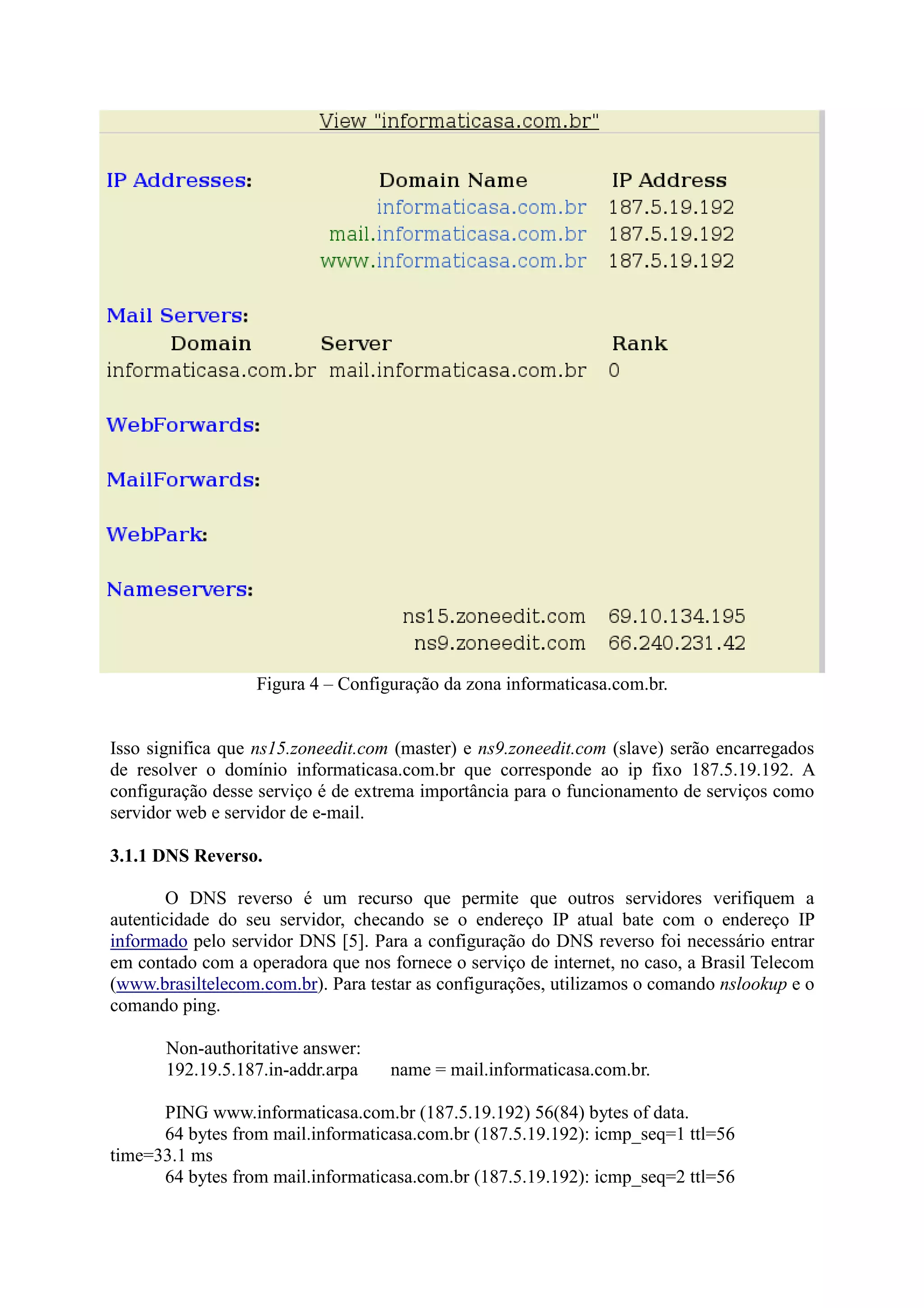 Figura 4 – Configuração da zona informaticasa.com.br.
Isso significa que ns15.zoneedit.com (master) e ns9.zoneedit.com (slave) serão encarregados
de resolver o domínio informaticasa.com.br que corresponde ao ip fixo 187.5.19.192. A
configuração desse serviço é de extrema importância para o funcionamento de serviços como
servidor web e servidor de e-mail.
3.1.1 DNS Reverso.
O DNS reverso é um recurso que permite que outros servidores verifiquem a
autenticidade do seu servidor, checando se o endereço IP atual bate com o endereço IP
informado pelo servidor DNS [5]. Para a configuração do DNS reverso foi necessário entrar
em contado com a operadora que nos fornece o serviço de internet, no caso, a Brasil Telecom
(www.brasiltelecom.com.br). Para testar as configurações, utilizamos o comando nslookup e o
comando ping.
Non-authoritative answer:
192.19.5.187.in-addr.arpa name = mail.informaticasa.com.br.
PING www.informaticasa.com.br (187.5.19.192) 56(84) bytes of data.
64 bytes from mail.informaticasa.com.br (187.5.19.192): icmp_seq=1 ttl=56
time=33.1 ms
64 bytes from mail.informaticasa.com.br (187.5.19.192): icmp_seq=2 ttl=56
 