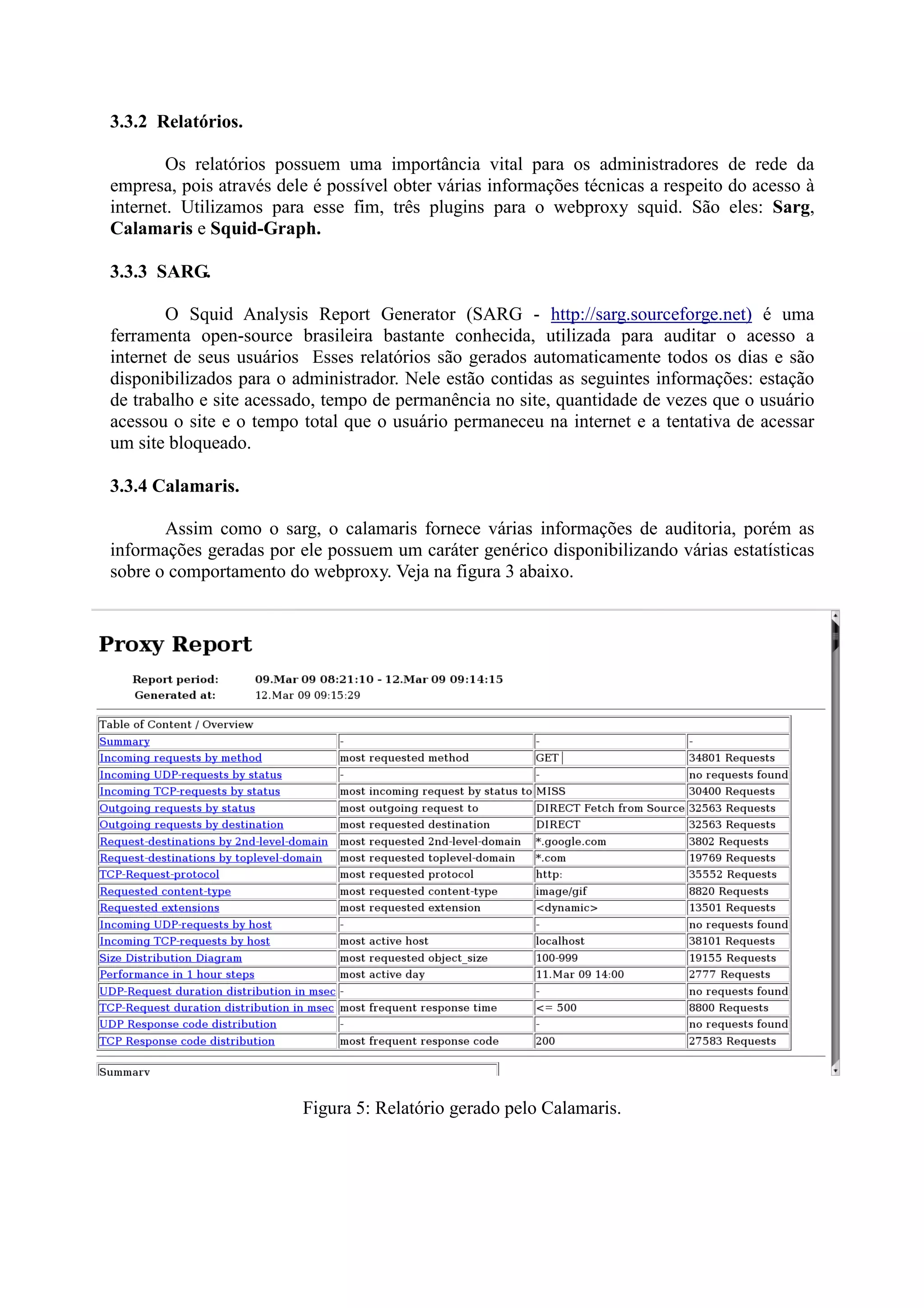 3.3.2 Relatórios.
Os relatórios possuem uma importância vital para os administradores de rede da
empresa, pois através dele é possível obter várias informações técnicas a respeito do acesso à
internet. Utilizamos para esse fim, três plugins para o webproxy squid. São eles: Sarg,
Calamaris e Squid-Graph.
3.3.3 SARG.
O Squid Analysis Report Generator (SARG - http://sarg.sourceforge.net) é uma
ferramenta open-source brasileira bastante conhecida, utilizada para auditar o acesso a
internet de seus usuários Esses relatórios são gerados automaticamente todos os dias e são
disponibilizados para o administrador. Nele estão contidas as seguintes informações: estação
de trabalho e site acessado, tempo de permanência no site, quantidade de vezes que o usuário
acessou o site e o tempo total que o usuário permaneceu na internet e a tentativa de acessar
um site bloqueado.
3.3.4 Calamaris.
Assim como o sarg, o calamaris fornece várias informações de auditoria, porém as
informações geradas por ele possuem um caráter genérico disponibilizando várias estatísticas
sobre o comportamento do webproxy. Veja na figura 3 abaixo.
Figura 5: Relatório gerado pelo Calamaris.
 