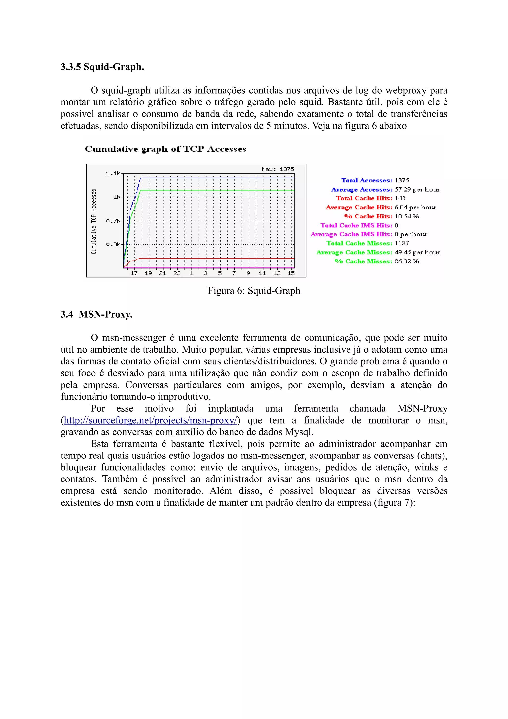3.3.5 Squid-Graph.
O squid-graph utiliza as informações contidas nos arquivos de log do webproxy para
montar um relatório gráfico sobre o tráfego gerado pelo squid. Bastante útil, pois com ele é
possível analisar o consumo de banda da rede, sabendo exatamente o total de transferências
efetuadas, sendo disponibilizada em intervalos de 5 minutos. Veja na figura 6 abaixo
Figura 6: Squid-Graph
3.4 MSN-Proxy.
O msn-messenger é uma excelente ferramenta de comunicação, que pode ser muito
útil no ambiente de trabalho. Muito popular, várias empresas inclusive já o adotam como uma
das formas de contato oficial com seus clientes/distribuidores. O grande problema é quando o
seu foco é desviado para uma utilização que não condiz com o escopo de trabalho definido
pela empresa. Conversas particulares com amigos, por exemplo, desviam a atenção do
funcionário tornando-o improdutivo.
Por esse motivo foi implantada uma ferramenta chamada MSN-Proxy
(http://sourceforge.net/projects/msn-proxy/) que tem a finalidade de monitorar o msn,
gravando as conversas com auxílio do banco de dados Mysql.
Esta ferramenta é bastante flexível, pois permite ao administrador acompanhar em
tempo real quais usuários estão logados no msn-messenger, acompanhar as conversas (chats),
bloquear funcionalidades como: envio de arquivos, imagens, pedidos de atenção, winks e
contatos. Também é possível ao administrador avisar aos usuários que o msn dentro da
empresa está sendo monitorado. Além disso, é possível bloquear as diversas versões
existentes do msn com a finalidade de manter um padrão dentro da empresa (figura 7):
 