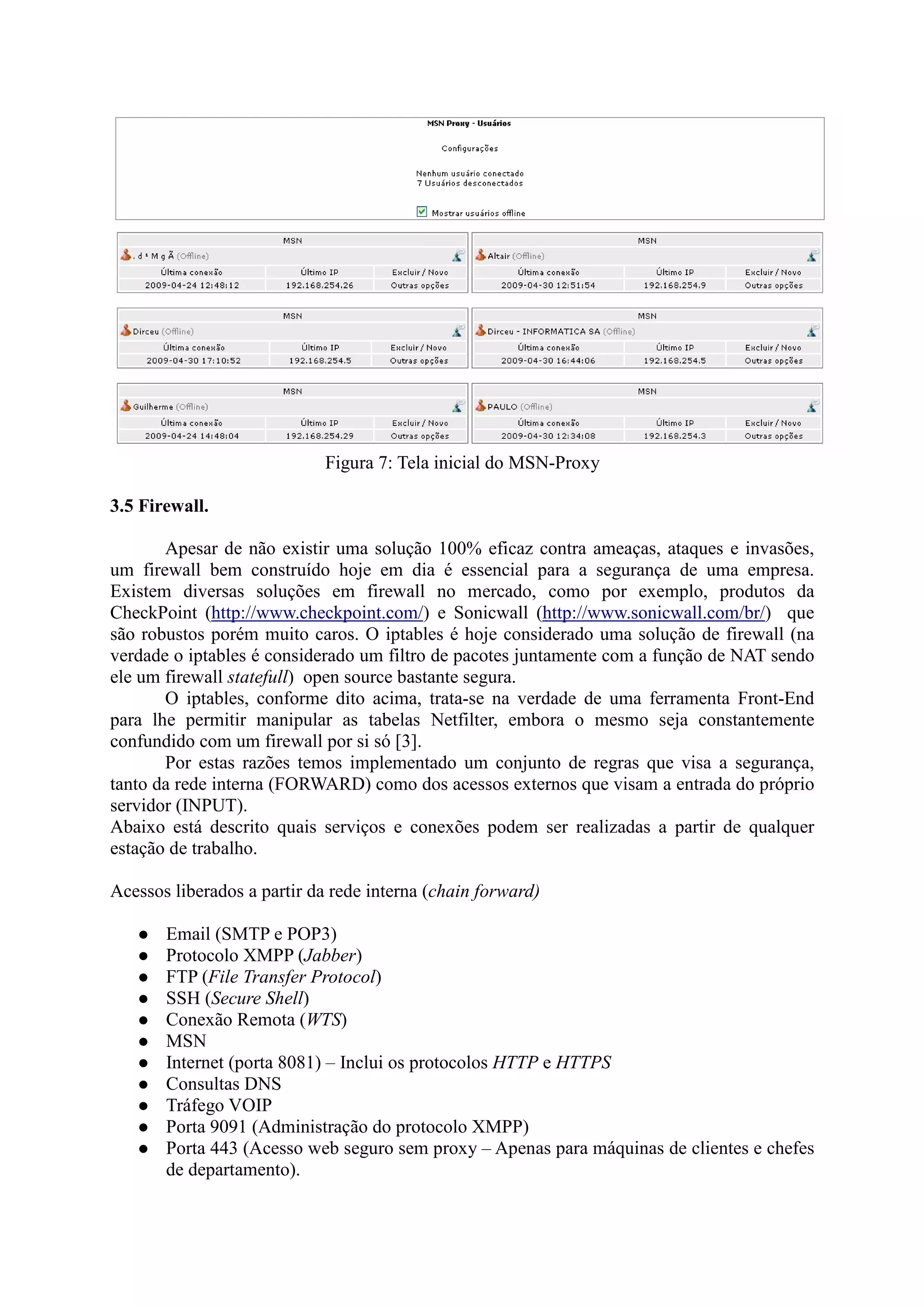 Figura 7: Tela inicial do MSN-Proxy
3.5 Firewall.
Apesar de não existir uma solução 100% eficaz contra ameaças, ataques e invasões,
um firewall bem construído hoje em dia é essencial para a segurança de uma empresa.
Existem diversas soluções em firewall no mercado, como por exemplo, produtos da
CheckPoint (http://www.checkpoint.com/) e Sonicwall (http://www.sonicwall.com/br/) que
são robustos porém muito caros. O iptables é hoje considerado uma solução de firewall (na
verdade o iptables é considerado um filtro de pacotes juntamente com a função de NAT sendo
ele um firewall statefull) open source bastante segura.
O iptables, conforme dito acima, trata-se na verdade de uma ferramenta Front-End
para lhe permitir manipular as tabelas Netfilter, embora o mesmo seja constantemente
confundido com um firewall por si só [3].
Por estas razões temos implementado um conjunto de regras que visa a segurança,
tanto da rede interna (FORWARD) como dos acessos externos que visam a entrada do próprio
servidor (INPUT).
Abaixo está descrito quais serviços e conexões podem ser realizadas a partir de qualquer
estação de trabalho.
Acessos liberados a partir da rede interna (chain forward)
Email (SMTP e POP3)
Protocolo XMPP (Jabber)
FTP (File Transfer Protocol)
SSH (Secure Shell)
Conexão Remota (WTS)
MSN
Internet (porta 8081) – Inclui os protocolos HTTP e HTTPS
Consultas DNS
Tráfego VOIP
Porta 9091 (Administração do protocolo XMPP)
Porta 443 (Acesso web seguro sem proxy – Apenas para máquinas de clientes e chefes
de departamento).
 