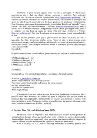 Entretanto o qmail-scanner apenas libera ou não a mensagem. A classificação
propriamente dita é dada por algum software anti-spam e anti-vírus. Para anti-spam
utilizamos uma ferramenta chamada Spamassassin (http://spamassassin.apache.org/). Ele
funciona de maneira semelhante ao software DansGuardian, classificando as mensagens em
spams ou não de acordo com uma base de dados que pode ser atualizada constantemente.
Uma ferramenta interessante do spamassassin é a possibilidade do software “aprender” com o
usuário. Para isso, nós disponibilizamos o endereço spam@informaticasa.com.br onde o
usuário envia os e-mails “suspeitos”. O Spamassassin lê os e-mails que chegam a esta conta e
os adiciona em sua base de dados de spam. Para anti-vírus, utilizamos o Clamav
(http://www.clamav.net/). Sua base de dados de novas assinaturas de vírus é atualizada todos
os dias.
Em resumo podemos dizer que o qmail-scanner só libera um e-mail se tiver a
aprovação das duas ferramentas citadas acima. Todos os dias o qmail-scanner envia
automaticamente por e-mail um relatório ao administrador contendo várias informações sobre
o serviço de e-mail. Como exemplo, mostramos abaixo as mensagens geradas sobre um spam
e um vírus detectado
Exemplo 1:
O qmail-scanner informa a quantidade de Spam detectados no servidor de e-mail em um dia.
SPAM deleted (msgs): 1565
SPAM detected (msgs): 0
SPAM quarantined (msgs): 0
SPAM rejected (msgs): 0
Exemplo 2:
Um exemplo de vírus capturado pelo Clamav e informado pelo qmail-scanner
Attention: c_nw@photos.yahoo.com
A virus was found in an Email message you sent.
This Email scanner intercepted it and stopped the entire message
reaching its destination.
The virus was reported to be:
Worm.Bagle.BB-gen
É importante frisar que mesmo com as ferramentas funcionando corretamente não é
possível obter 100% de eficácia no combate ao spam. A criação de uma política interna de
utilização de e-mais explicando e determinando aos usuários que cumpram as regras é vital
para o combate ao spam. Muitas das políticas e procedimentos que estamos adotando, estão
sendo baseadas no documento de Chris Hardie [4].
4 Servidor Titan (Microsoft Windows Server 2003).
O servidor “Titan” é responsável pela autenticação dos usuários e pelas políticas de
segurança local de cada estação de trabalho, tais como restrições no acesso a determinadas
funcionalidades do sistema operacional. Isso é importante para padronização das máquinas da
empresa e limitar o acesso a configurações específicas do sistema operacional.
Com a utilização do AD (Active Directory), ferramenta de diretório pode-se criar
 