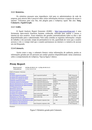 3.3.2 Relatórios.
Os relatórios possuem uma importância vital para os administradores de rede da
empresa, pois através dele é possível obter várias informações técnicas a respeito do acesso à
internet. Utilizamos para esse fim, três plugins para o webproxy squid. São eles: Sarg,
Calamaris e Squid-Graph.
3.3.3 SARG.
O Squid Analysis Report Generator (SARG - http://sarg.sourceforge.net) é uma
ferramenta open-source brasileira bastante conhecida, utilizada para auditar o acesso a
internet de seus usuários Esses relatórios são gerados automaticamente todos os dias e são
disponibilizados para o administrador. Nele estão contidas as seguintes informações: estação
de trabalho e site acessado, tempo de permanência no site, quantidade de vezes que o usuário
acessou o site e o tempo total que o usuário permaneceu na internet e a tentativa de acessar
um site bloqueado.
3.3.4 Calamaris.
Assim como o sarg, o calamaris fornece várias informações de auditoria, porém as
informações geradas por ele possuem um caráter genérico disponibilizando várias estatísticas
sobre o comportamento do webproxy. Veja na figura 3 abaixo.
Figura 5: Relatório gerado pelo Calamaris.
 