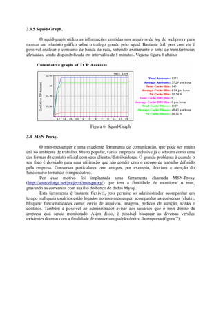 3.3.5 Squid-Graph.
O squid-graph utiliza as informações contidas nos arquivos de log do webproxy para
montar um relatório gráfico sobre o tráfego gerado pelo squid. Bastante útil, pois com ele é
possível analisar o consumo de banda da rede, sabendo exatamente o total de transferências
efetuadas, sendo disponibilizada em intervalos de 5 minutos. Veja na figura 6 abaixo
Figura 6: Squid-Graph
3.4 MSN-Proxy.
O msn-messenger é uma excelente ferramenta de comunicação, que pode ser muito
útil no ambiente de trabalho. Muito popular, várias empresas inclusive já o adotam como uma
das formas de contato oficial com seus clientes/distribuidores. O grande problema é quando o
seu foco é desviado para uma utilização que não condiz com o escopo de trabalho definido
pela empresa. Conversas particulares com amigos, por exemplo, desviam a atenção do
funcionário tornando-o improdutivo.
Por esse motivo foi implantada uma ferramenta chamada MSN-Proxy
(http://sourceforge.net/projects/msn-proxy/) que tem a finalidade de monitorar o msn,
gravando as conversas com auxílio do banco de dados Mysql.
Esta ferramenta é bastante flexível, pois permite ao administrador acompanhar em
tempo real quais usuários estão logados no msn-messenger, acompanhar as conversas (chats),
bloquear funcionalidades como: envio de arquivos, imagens, pedidos de atenção, winks e
contatos. Também é possível ao administrador avisar aos usuários que o msn dentro da
empresa está sendo monitorado. Além disso, é possível bloquear as diversas versões
existentes do msn com a finalidade de manter um padrão dentro da empresa (figura 7):
 