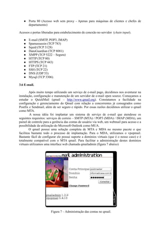 Porta 80 (Acesso web sem proxy - Apenas para máquinas de clientes e chefes de
departamento)
Acessos e portas liberadas para estabelecimento de conexão no servidor (chain input).
E-mail (SMTP, POP3, IMAP)
Spamassassin (TCP 783)
Squid (TCP 3128)
DansGuardian (TCP 8081)
XMPP (TCP 5222 – Segura)
HTTP (TCP 80)
HTTPS (TCP 443)
FTP (TCP 21)
SSH (TCP 22)
DNS (UDP 53)
Mysql (TCP 3306).
3.6 E-mail.
Após muito tempo utilizando um serviço de e-mail pago, decidimos nos aventurar na
instalação, configuração e manutenção de um servidor de e-mail open source. Começamos a
estudar o QuickMail (qmail – http://www.qmail.org). Constatamos a facilidade na
configuração e gerenciamento do Qmail com relação a concorrentes já consagrados como
Postfix e Sendmail, além de ser seguro e rápido. Por essas razões decidimos utilizar o qmail
como MTA.
A nossa idéia foi implantar um sistema de serviço de e-mail que atendesse os
seguintes requisitos: serviços de correio – SMTP (MTA) / POP3 (MDA) / IMAP (MDA), um
painel de controle para a gerência das contas de usuário via web, um webmail para acesso e a
possibilidade da utilização do Microsoft Outlook como MUA.
O qmail possui uma solução completa de MTA e MDA no mesmo pacote o que
facilitou bastante todo o processo de implantação. Para o MDA, utilizamos o vpopmail.
Bastante fácil de configurar ele possui suporte a domínios virtuais (que é o nosso caso) e é
totalmente compatível com o MTA qmail. Para facilitar a administração destes domínios
virtuais utilizamos uma interface web chamada qmailadmin (figura 7 abaixo)
Figura 7 – Administração das contas no qmail.
 